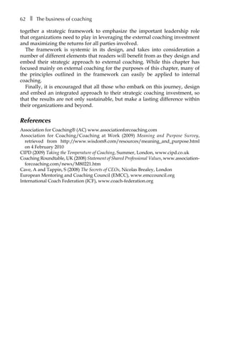 62â•… ❚â•… The business of coaching
together a strategic framework to emphasize the important leadership role
that organizations need to play in leveraging the external coaching investment
and maximizing the returns for all parties involved.
The framework is systemic in its design, and takes into consideration a
number of different elements that readers will benefit from as they design and
embed their strategic approach to external coaching. While this chapter has
focused mainly on external coaching for the purposes of this chapter, many of
the principles outlined in the framework can easily be applied to internal
coaching.
Finally, it is encouraged that all those who embark on this journey, design
and embed an integrated approach to their strategic coaching investment, so
that the results are not only sustainable, but make a lasting difference within
their organizations and beyond.
References
Association for Coaching® (AC) www.associationforcoaching.com
Association for Coaching/Coaching at Work (2009) Meaning and Purpose Survey,
retrieved from http://www.wisdom8.com/resources/meaning_and_purpose.html
on 4 February 2010
CIPD (2009) Taking the Temperature of Coaching, Summer, London, www.cipd.co.uk
Coaching Roundtable, UK (2008) Statement of Shared Professional Values, www.association-
forcoaching.com/news/M80221.htm
Cave, A and Tappin, S (2008) The Secrets of CEOs, Nicolas Brealey, London
European Mentoring and Coaching Council (EMCC), www.emccouncil.org
International Coach Federation (ICF), www.coach-federation.org
 