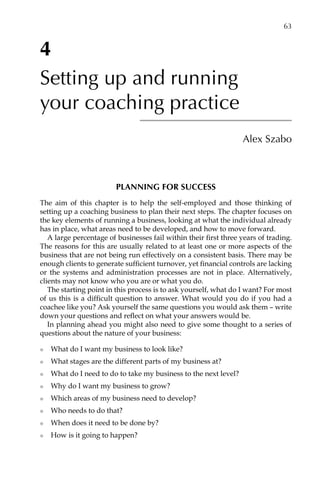 4
Setting up and running
your coaching practice
Alex Szabo
Planning for success
The aim of this chapter is to help the self-employed and those thinking of
setting up a coaching business to plan their next steps. The chapter focuses on
the key elements of running a business, looking at what the individual already
has in place, what areas need to be developed, and how to move forward.
A large percentage of businesses fail within their first three years of trading.
The reasons for this are usually related to at least one or more aspects of the
business that are not being run effectively on a consistent basis. There may be
enough clients to generate sufficient turnover, yet financial controls are lacking
or the systems and administration processes are not in place. Alternatively,
clients may not know who you are or what you do.
The starting point in this process is to ask yourself, what do I want? For most
of us this is a difficult question to answer. What would you do if you had a
coachee like you? Ask yourself the same questions you would ask them – write
down your questions and reflect on what your answers would be.
In planning ahead you might also need to give some thought to a series of
questions about the nature of your business:
l	 What do I want my business to look like?
l	 What stages are the different parts of my business at?
l	 What do I need to do to take my business to the next level?
l	 Why do I want my business to grow?
l	 Which areas of my business need to develop?
l	 Who needs to do that?
l	 When does it need to be done by?
l	 How is it going to happen?
	 63
 