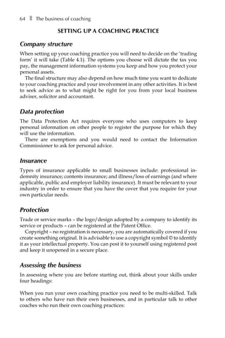 64â•… ❚â•… The business of coaching
Setting up a coaching practice
Company structure
When setting up your coaching practice you will need to decide on the ‘trading
form’ it will take (TableÂ€4.1). The options you choose will dictate the tax you
pay, the management information systems you keep and how you protect your
personal assets.
The final structure may also depend on how much time you want to dedicate
to your coaching practice and your involvement in any other activities. It is best
to seek advice as to what might be right for you from your local business
adviser, solicitor and accountant.
Data protection
The Data Protection Act requires everyone who uses computers to keep
personal information on other people to register the purpose for which they
will use the information.
There are exemptions and you would need to contact the Information
Commissioner to ask for personal advice.
Insurance
Types of insurance applicable to small businesses include: professional inÂ�
demnity insurance; contents insurance; and illness/loss of earnings (and where
applicable, public and employer liability insurance). It must be relevant to your
industry in order to ensure that you have the cover that you require for your
own particular needs.
Protection
Trade or service marks – the logo/design adopted by a company to identify its
service or products – can be registered at the Patent Office.
Copyright – no registration is necessary, you are automatically covered if you
create something original. It is advisable to use a copyright symbol © to identify
it as your intellectual property. You can post it to yourself using registered post
and keep it unopened in a secure place.
Assessing the business
In assessing where you are before starting out, think about your skills under
four headings:
When you run your own coaching practice you need to be multi-skilled. Talk
to others who have run their own businesses, and in particular talk to other
coaches who run their own coaching practices:
 