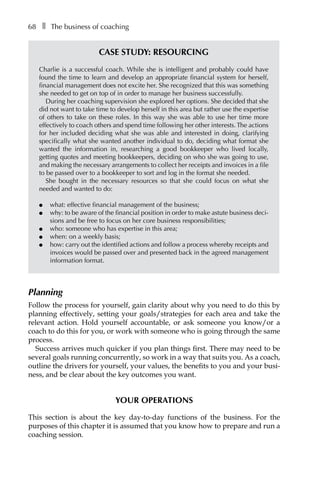 68â•… ❚â•… The business of coaching
Case study: Resourcing
Charlie is a successful coach. While she is intelligent and probably could have
found the time to learn and develop an appropriate financial system for herself,
financial management does not excite her. She recognized that this was something
she needed to get on top of in order to manage her business successfully.
During her coaching supervision she explored her options. She decided that she
did not want to take time to develop herself in this area but rather use the expertise
of others to take on these roles. In this way she was able to use her time more
effectively to coach others and spend time following her other interests. The actions
for her included deciding what she was able and interested in doing, clarifying
specifically what she wanted another individual to do, deciding what format she
wanted the information in, researching a good bookkeeper who lived locally,
getting quotes and meeting bookkeepers, deciding on who she was going to use,
and making the necessary arrangements to collect her receipts and invoices in a file
to be passed over to a bookkeeper to sort and log in the format she needed.
She bought in the necessary resources so that she could focus on what she
needed and wanted to do:
l	 what: effective financial management of the business;
l	 why: to be aware of the financial position in order to make astute business deci-
sions and be free to focus on her core business responsibilities;
l	 who: someone who has expertise in this area;
l	 when: on a weekly basis;
l	 how: carry out the identified actions and follow a process whereby receipts and
invoices would be passed over and presented back in the agreed management
information format.
Planning
Follow the process for yourself, gain clarity about why you need to do this by
planning effectively, setting your goals/strategies for each area and take the
relevant action. Hold yourself accountable, or ask someone you know/or a
coach to do this for you, or work with someone who is going through the same
process.
Success arrives much quicker if you plan things first. There may need to be
several goals running concurrently, so work in a way that suits you. As a coach,
outline the drivers for yourself, your values, the benefits to you and your busi-
ness, and be clear about the key outcomes you want.
Your operations
This section is about the key day-to-day functions of the business. For the
purposes of this chapter it is assumed that you know how to prepare and run a
coaching session.
 