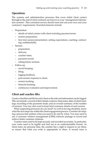 Setting up and running your coaching practice â•… ❚â•… 69
Operations
The systems and administration processes that cover initial client contact
through to the end of client contracts are known as your ‘management informa-
tion systems’. This consistent service should meet and suit your own and your
customers’ requirements. Essential elements include:
l	 Preparation:
–	 details of initial contact with client including payment terms;
–	 session preparation;
–	 first trial session/presentation: setting expectations; coaching; contract-
ing; confidentiality.
l	 Session:
–	 preparation;
–	 delivery;
–	 coachee notes;
–	 payment record;
–	 setting future sessions.
l	 Follow-up
–	 record keeping;
–	 filing;
–	 logging feedback;
–	 post-session response to client;
–	 session tracking;
–	 financial tracking;
–	 continuous evaluation and improvement.
Client and coachee files
Create a checklist and file for each client so the relevant information can be logged.
This can include: a record of their details; contract; client notes; dates of client meetÂ�
ings; recording of the payments made; and an overall summary of the number
of sessions. You may also want to keep brief summary details of each session.
What supporting processes do you need? As well as having checklists, know
what the next steps are within the client engagement process. Consider developÂ�
ing a process that outlines what you need to do and by when. You may need to
use a customer relation management (CRM) software package to record and
achieve better customer relations.
Coachee notes need to be kept securely and recorded accurately. In particular,
your notes need to be legible and laid out in an understandable format. As
client notes are personal data, the coachee has a right to request to see them,
so ensure that what you write is appropriate to share. A second issue is
 