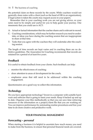 70â•… ❚â•… The business of coaching
the potential claim on these records by the courts. While coachees would not
generally share notes with a client (such as the head of HR in an organization),
if legal action is taken the courts may request access to your papers.
Remember that in your coaching work you are not giving advice, so your
notes need to be simple and useful for you to help guide your journey. One
mnemonic that you could use is ACT:
A: 	 Actual or factual information that the coachee shares and is relevant to record.
C: 	 Coaching considerations, which may be further research you need to underÂ�
take, or ideas you have during the coaching session that are inappropriate
to share at that time.
T: 	 Tasks that you agree with the coachees they will undertake after the coach-
ing session.
The length of time records are kept varies and in coaching there are no deÂ�
finitive guidelines. The Association for Coaching recommends that records are
retained for a period of at least five years.
Feedback
It is useful to obtain feedback from your clients. Such feedback can help:
l	 monitor the effectiveness of coaching;
l	 draw attention to areas of development for the coach;
l	 emphasize areas that still need to be addressed within the coaching
engagement.
Questionnaires are a good way to collect this information.
Technology
Do you have appropriate technology? Invest in a computer with suitable hard-
ware and software that is going to meet your needs. Keep it backed up and up
to date. Organize your files methodically so that you can save time retrieving
resources or the information on a project/client file that you are working on.
You can improve performance by automating routine procedures and free your
time to do more creative and productive work.
Your financial management
Forecasting – personal
When starting a business it is helpful to ascertain how much money you need
to make from the business, to ensure that personal financial needs are covered.
 