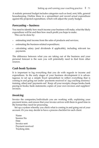 Setting up and running your coaching practice â•… ❚â•… 71
A realistic personal budget includes categories such as food, rent, bills, general
housekeeping. Outline these in a spreadsheet and record actual expenditure
against the projected expenditure, which will adjust the yearly budget.
Forecasting – business
You need to identify how much income your business will make, what the likely
expenditure will be and then how much profit you hope to make.
This can be done by:
l	 estimating total income from the sales of products and services;
l	 estimating the business-related expenditure;
l	 calculating salary (and dividends if applicable), including relevant tax
payments.
The difference between what you are taking out of the business and your
personal forecast is the sum you will potentially need to find from other
sources.
Cash book/Systems
It is important to log everything that you do with regards to income and
expenditure. In the early stages of your business development it is advanÂ�
tageous to set up a simple Excel spreadsheet to reflect everything that is
coming in and going out under ‘payments received in’ (eg coaching sessions/
training, other) and ‘payments out’. Keep: all your receipts; cheque books; bank
paying-in books; bank statements; copies of your own invoices and suppliers’
invoices.
Invoicing
Invoice the companies/individuals you are working with, explaining your
payment terms, and ensure that your invoice arrives with them in good time in
the format they need for processing.
Set up a system whereby you check what is coming in and going out of your
account. Or you may decide to have a process checklist for each client:
Name
Session No
Date
Invoice sent
Payment received
Tracking date.
 