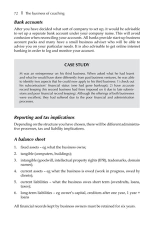 72â•… ❚â•… The business of coaching
Bank accounts
After you have decided what sort of company to set up, it would be advisable
to set up a separate bank account under your company name. This will avoid
confusion when reconciling your accounts. All banks provide start-up business
account packs and many have a small business adviser who will be able to
advise you on your particular needs. It is also advisable to get online internet
banking in order to log and monitor your account.
Case study
M was an entrepreneur on his third business. When asked what he had learnt
and what he would have done differently from past business ventures, he was able
to identify two aspects that he could now apply to his third business: 1) check out
his subcontractors’ financial status (one had gone bankrupt); 2) have accurate
record keeping (his second business had fines imposed on it due to late submis-
sions and poor financial record keeping). Although the offerings of both businesses
were excellent, they had suffered due to the poor financial and administration
processes.
Reporting and tax implications
Depending on the structure you have chosen, there will be different administra-
tive processes, tax and liability implications.
A balance sheet
1.	 fixed assets – eg what the business owns;
2.	 tangible (computers, buildings);
3.	 intangible (goodwill, intellectual property rights (IPR), trademarks, domain
names);
4.	 current assets – eg what the business is owed (work in progress, owed by
clients);
5.	 current liabilities – what the business owes short term (overdrafts, loans,
taxes);
6.	 long-term liabilities – eg owner’s capital, creditors after one year, 1 year +
loans
All financial records kept by business owners must be retained for six years.
 