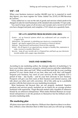 Setting up and running your coaching practice â•… ❚â•… 73
VAT – UK
When your business turnover reaches £66,000 year (or is expected to reach
that figure), you must register for Value Added Tax (VAT) at HM Revenue
& Customs.
Value added tax is a tax on the sale of goods and services which needs to be
charged on sales for most businesses at the standard rate (currently 17.5 per cent).
You need to keep copies of all invoices and receipts and a record of all VAT
you have charged and paid, and complete a VAT return on a quarterly basis.
TIP: 6 S’s (adapted from Business Link 2005)
System – set up financial systems which you understand and can complete on
a regular basis.
Submissions – be systematic in submitting your returns on a consistent basis.
Support – get regular support from your accountant or financial adviser.
Separate – keep personal and business/s financial files separate.
Sorted – file all aspects in an organized way, receipts in monthly files, statements in
order, invoices in monthly files/client.
Security – keep all your records safe in a fireproof box and back up your electronic
records weekly with a paper copy elsewhere.
Sales and marketing
According to one marketing author, the strategic objective of marketing is ‘to
have your clients, customers, prospects, referral sources and other stakeholders
think of you first, often and well’. What would that look like in your coaching
practice? If your clients think of you first, often and well, they will happily
frequent your business, buy more of your services, do this regularly over a
period of time – aka loyalty – and be your best advocate to new business.
Prospects will give you first crack at their business and referral sources, will
talk about you often and with conviction. All of this adds up to a profitable
practice with the best return on your marketing investment.
Most businesses fail because they are not properly marketed. Superior
products and services poorly marketed are no match for an average product
marketed with superiority. Virgin Records started with a handful of unknown
brands by an unknown entrepreneur. What makes Richard Branson an excep-
tional entrepreneur is not the products in themselves but his brilliant and in-
novative marketing skills.
The marketing plan
All plans must start with an objective. Without clear objectives there is no direc-
tion, without a clear direction there is little focus and you will end up wasting
 