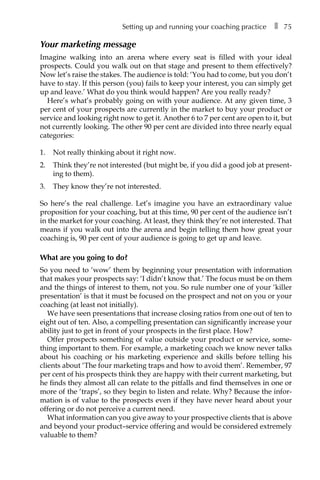 Setting up and running your coaching practice â•… ❚â•… 75
Your marketing message
Imagine walking into an arena where every seat is filled with your ideal
prospects. Could you walk out on that stage and present to them effectively?
Now let’s raise the stakes. The audience is told: ‘You had to come, but you don’t
have to stay. If this person (â†œyou) fails to keep your interest, you can simply get
up and leave.’ What do you think would happen? Are you really ready?
Here’s what’s probably going on with your audience. At any given time, 3
per cent of your prospects are currently in the market to buy your product or
service and looking right now to get it. Another 6 to 7 per cent are open to it, but
not currently looking. The other 90 per cent are divided into three nearly equal
categories:
1.	 Not really thinking about it right now.
2.	 Think they’re not interested (but might be, if you did a good job at present-
ing to them).
3.	 They know they’re not interested.
So here’s the real challenge. Let’s imagine you have an extraordinary value
proposition for your coaching, but at this time, 90 per cent of the audience isn’t
in the market for your coaching. At least, they think they’re not interested. That
means if you walk out into the arena and begin telling them how great your
coaching is, 90 per cent of your audience is going to get up and leave.
What are you going to do?
So you need to ‘wow’ them by beginning your presentation with information
that makes your prospects say: ‘I didn’t know that.’ The focus must be on them
and the things of interest to them, not you. So rule number one of your ‘killer
presentation’ is that it must be focused on the prospect and not on you or your
coaching (at least not initially).
We have seen presentations that increase closing ratios from one out of ten to
eight out of ten. Also, a compelling presentation can significantly increase your
ability just to get in front of your prospects in the first place. How?
Offer prospects something of value outside your product or service, some-
thing important to them. For example, a marketing coach we know never talks
about his coaching or his marketing experience and skills before telling his
clients about ‘The four marketing traps and how to avoid them’. Remember, 97
per cent of his prospects think they are happy with their current marketing, but
he finds they almost all can relate to the pitfalls and find themselves in one or
more of the ‘traps’, so they begin to listen and relate. Why? Because the infor-
mation is of value to the prospects even if they have never heard about your
offering or do not perceive a current need.
What information can you give away to your prospective clients that is above
and beyond your product–service offering and would be considered extremely
valuable to them?
 