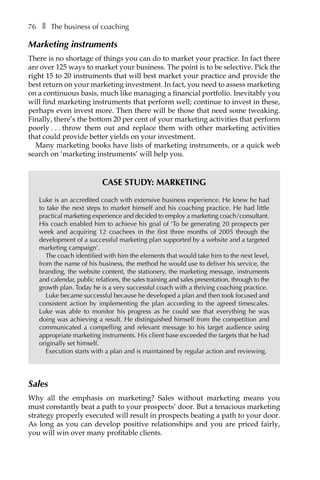 76â•… ❚â•… The business of coaching
Marketing instruments
There is no shortage of things you can do to market your practice. In fact there
are over 125 ways to market your business. The point is to be selective. Pick the
right 15 to 20 instruments that will best market your practice and provide the
best return on your marketing investment. In fact, you need to assess marketing
on a continuous basis, much like managing a financial portfolio. Inevitably you
will find marketing instruments that perform well; continue to invest in these,
perhaps even invest more. Then there will be those that need some tweaking.
Finally, there’s the bottom 20 per cent of your marketing activities that perform
poorlyâ•›â•›.â•›â•›.â•›â•›.â•›â•›throw them out and replace them with other marketing activities
that could provide better yields on your investment.
Many marketing books have lists of marketing instruments, or a quick web
search on ‘marketing instruments’ will help you.
Case study: Marketing
Luke is an accredited coach with extensive business experience. He knew he had
to take the next steps to market himself and his coaching practice. He had little
practical marketing experience and decided to employ a marketing coach/consultant.
His coach enabled him to achieve his goal of ‘To be generating 20 prospects per
week and acquiring 12 coachees in the first three months of 2005 through the
development of a successful marketing plan supported by a website and a targeted
marketing campaign’.
The coach identified with him the elements that would take him to the next level,
from the name of his business, the method he would use to deliver his service, the
branding, the website content, the stationery, the marketing message, instruments
and calendar, public relations, the sales training and sales presentation, through to the
growth plan. Today he is a very successful coach with a thriving coaching practice.
Luke became successful because he developed a plan and then took focused and
consistent action by implementing the plan according to the agreed timescales.
Luke was able to monitor his progress as he could see that everything he was
doing was achieving a result. He distinguished himself from the competition and
communicated a compelling and relevant message to his target audience using
appropriate marketing instruments. His client base exceeded the targets that he had
originally set himself.
Execution starts with a plan and is maintained by regular action and reviewing.
Sales
Why all the emphasis on marketing? Sales without marketing means you
must constantly beat a path to your prospects’ door. But a tenacious marketing
strategy properly executed will result in prospects beating a path to your door.
As long as you can develop positive relationships and you are priced fairly,
you will win over many profitable clients.
 