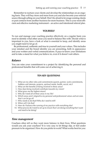 Setting up and running your coaching practice â•… ❚â•… 77
Remember to nurture your clients and develop the relationships on an ongo-
ing basis. They will buy more and more from you and also become your referral
source through selling on your behalf. Don’t be afraid to leverage existing clients
or past contacts from another business for more business. This is your most effiÂ�
cient and effective marketing instrument – an active and intentional referral plan.
Yourself
To run and manage your coaching practice effectively on a regular basis you
need to identify what other areas you need to balance this with. Decide what is
important to you, have a look at what is essential to keep, and identify areas
you might need to let go of.
Be professional, authentic and true to yourself and your values. This includes
your mindset and the brand identity you are presenting, both in appearance
and your written and verbal communications. It pays to know your limitations
and to take a stand for what you believe in, even if it doesn’t suit others.
Balance
You can raise your commitment to a project by identifying the personal and
professional benefits that will come out of achieving it.
Ten key questions
1.	 What are my other roles and commitments (parent, partner, work commitments,
hobbies and interests, projects, spiritual needs, health, social, etc)?
2.	 What are the benefits of being involved in these areas?
3.	 How does being involved contribute towards my vision?
4.	 What gives me the highest return?
5.	 Why do I need all of these areas in my life?
6.	 Which areas aren’t aligned to my personal and professional values and are ones
that I can let go of?
7.	 Who needs to do that?/Who do I need to tell?
8.	 When will I do that?
9.	 How do I balance the running of my practice with everything else?
10.	 What process do I need to set up to ensure that I am doing everything that I want
and need to be doing?
Time management
Coachees often tell us they want more balance in their lives. What questions
would you ask your coachees? It is very easy to let things slip, or feel under
pressure to be organized. How do you prefer to work? What works best for you:
 