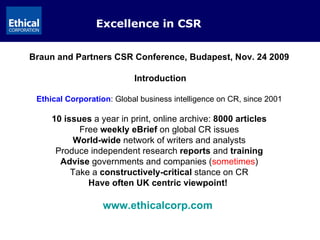Excellence in CSR Braun and Partners CSR Conference, Budapest, Nov. 24 2009 Introduction Ethical Corporation : Global business intelligence on CR, since 2001 10 issues  a year in print, online archive:  8000 articles Free  weekly eBrief  on global CR issues World-wide  network of writers and analysts Produce independent research  reports  and  training Advise  governments and companies ( sometimes ) Take a  constructively-critical  stance on CR Have often UK centric viewpoint!  www.ethicalcorp.com   
