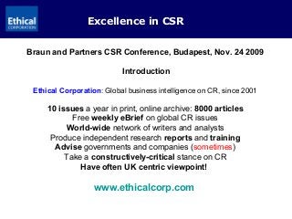 Excellence in CSR
Braun and Partners CSR Conference, Budapest, Nov. 24 2009
Introduction
Ethical Corporation: Global business intelligence on CR, since 2001
10 issues a year in print, online archive: 8000 articles
Free weekly eBrief on global CR issues
World-wide network of writers and analysts
Produce independent research reports and training
Advise governments and companies (sometimes)
Take a constructively-critical stance on CR
Have often UK centric viewpoint!
www.ethicalcorp.com
 