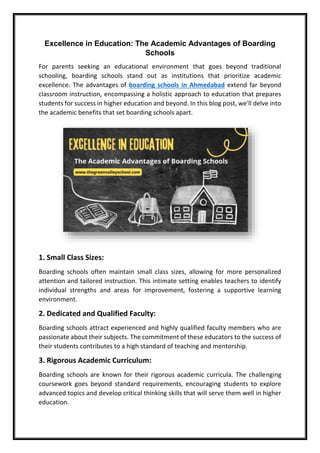 Excellence in Education: The Academic Advantages of Boarding
Schools
For parents seeking an educational environment that goes beyond traditional
schooling, boarding schools stand out as institutions that prioritize academic
excellence. The advantages of boarding schools in Ahmedabad extend far beyond
classroom instruction, encompassing a holistic approach to education that prepares
students for success in higher education and beyond. In this blog post, we'll delve into
the academic benefits that set boarding schools apart.
1. Small Class Sizes:
Boarding schools often maintain small class sizes, allowing for more personalized
attention and tailored instruction. This intimate setting enables teachers to identify
individual strengths and areas for improvement, fostering a supportive learning
environment.
2. Dedicated and Qualified Faculty:
Boarding schools attract experienced and highly qualified faculty members who are
passionate about their subjects. The commitment of these educators to the success of
their students contributes to a high standard of teaching and mentorship.
3. Rigorous Academic Curriculum:
Boarding schools are known for their rigorous academic curricula. The challenging
coursework goes beyond standard requirements, encouraging students to explore
advanced topics and develop critical thinking skills that will serve them well in higher
education.
 