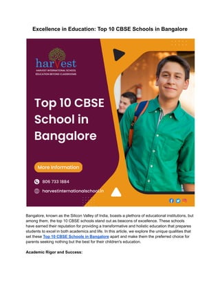 Excellence in Education: Top 10 CBSE Schools in Bangalore
Bangalore, known as the Silicon Valley of India, boasts a plethora of educational institutions, but
among them, the top 10 CBSE schools stand out as beacons of excellence. These schools
have earned their reputation for providing a transformative and holistic education that prepares
students to excel in both academics and life. In this article, we explore the unique qualities that
set these Top 10 CBSE Schools in Bangalore apart and make them the preferred choice for
parents seeking nothing but the best for their children's education.
Academic Rigor and Success:
 