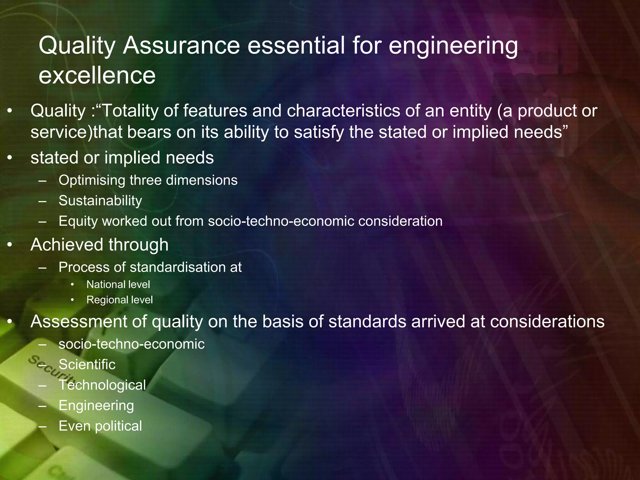 Quality Assurance essential for engineering
excellence
• Quality :“Totality of features and characteristics of an entity (a product or
service)that bears on its ability to satisfy the stated or implied needs”
• stated or implied needs
– Optimising three dimensions
– Sustainability
– Equity worked out from socio-techno-economic consideration
• Achieved through
– Process of standardisation at
• National level
• Regional level
• Assessment of quality on the basis of standards arrived at considerations
– socio-techno-economic
– Scientific
– Technological
– Engineering
– Even political
 
