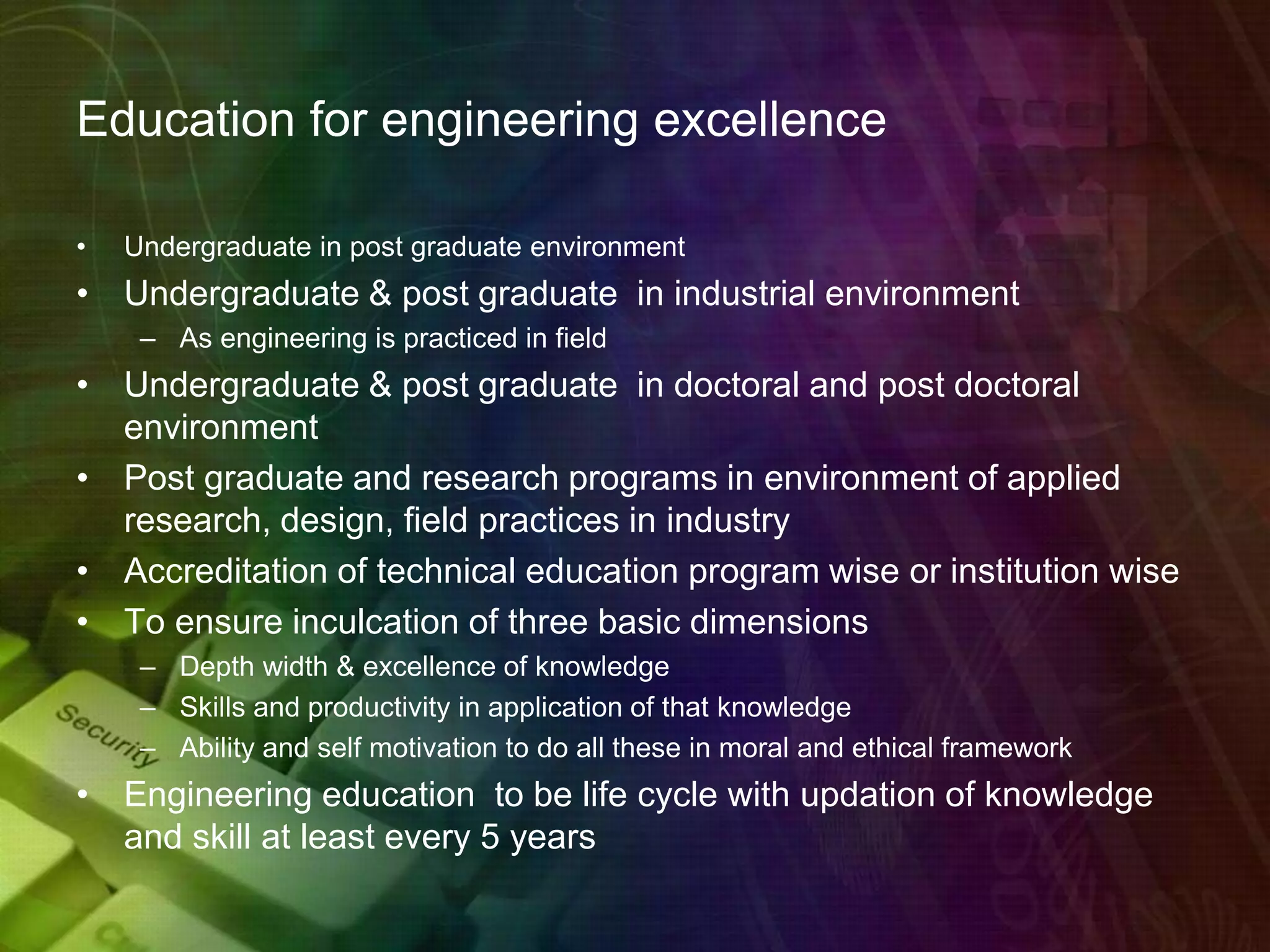 Education for engineering excellence
• Undergraduate in post graduate environment
• Undergraduate & post graduate in industrial environment
– As engineering is practiced in field
• Undergraduate & post graduate in doctoral and post doctoral
environment
• Post graduate and research programs in environment of applied
research, design, field practices in industry
• Accreditation of technical education program wise or institution wise
• To ensure inculcation of three basic dimensions
– Depth width & excellence of knowledge
– Skills and productivity in application of that knowledge
– Ability and self motivation to do all these in moral and ethical framework
• Engineering education to be life cycle with updation of knowledge
and skill at least every 5 years
 