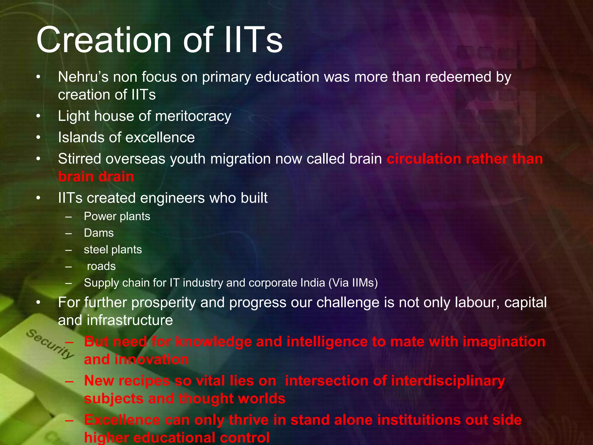 Creation of IITs
• Nehru’s non focus on primary education was more than redeemed by
creation of IITs
• Light house of meritocracy
• Islands of excellence
• Stirred overseas youth migration now called brain circulation rather than
brain drain
• IITs created engineers who built
– Power plants
– Dams
– steel plants
– roads
– Supply chain for IT industry and corporate India (Via IIMs)
• For further prosperity and progress our challenge is not only labour, capital
and infrastructure
– But need for knowledge and intelligence to mate with imagination
and innovation
– New recipes so vital lies on intersection of interdisciplinary
subjects and thought worlds
– Excellence can only thrive in stand alone instituitions out side
higher educational control
 
