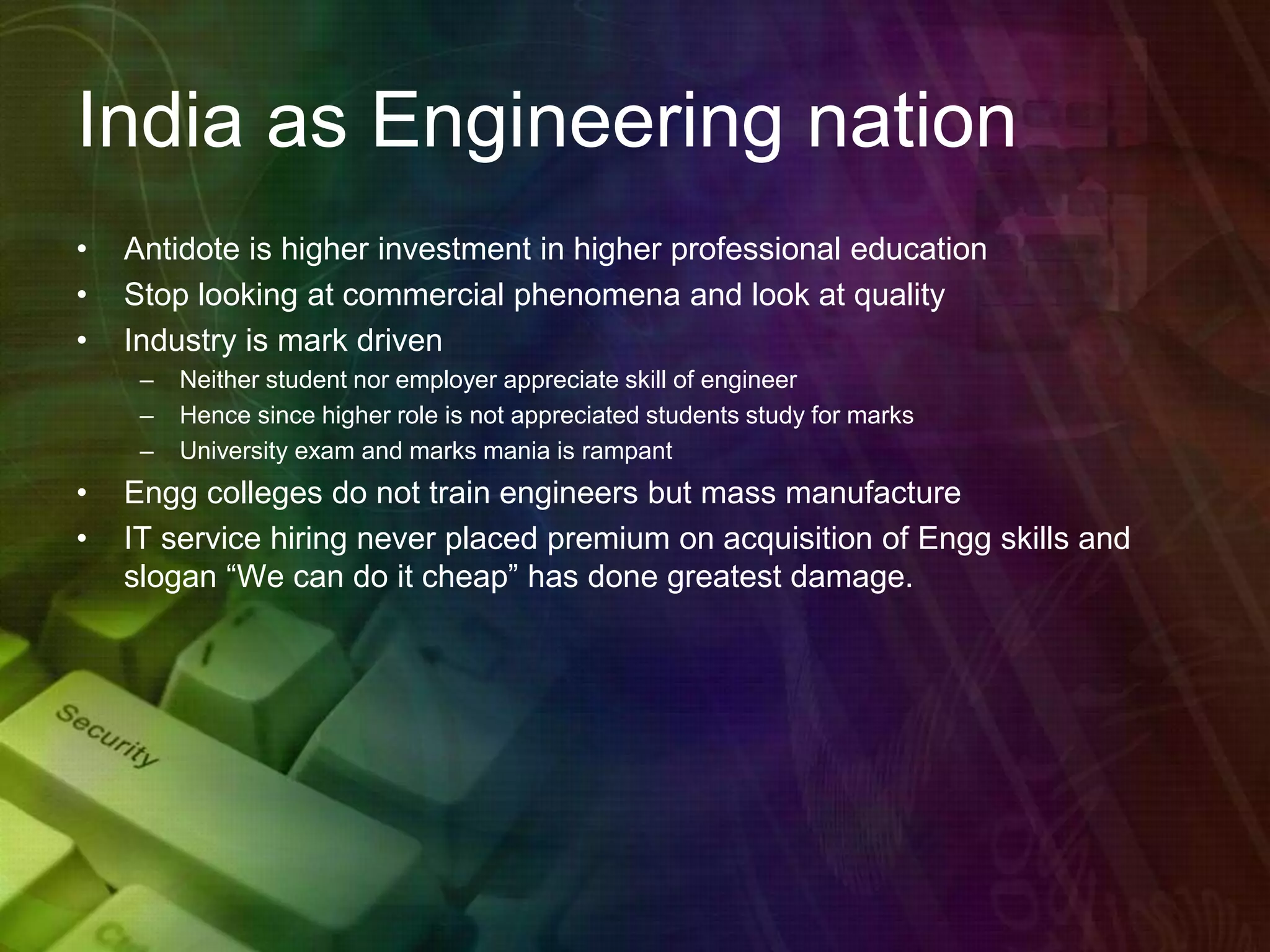 India as Engineering nation
• Antidote is higher investment in higher professional education
• Stop looking at commercial phenomena and look at quality
• Industry is mark driven
– Neither student nor employer appreciate skill of engineer
– Hence since higher role is not appreciated students study for marks
– University exam and marks mania is rampant
• Engg colleges do not train engineers but mass manufacture
• IT service hiring never placed premium on acquisition of Engg skills and
slogan “We can do it cheap” has done greatest damage.
 