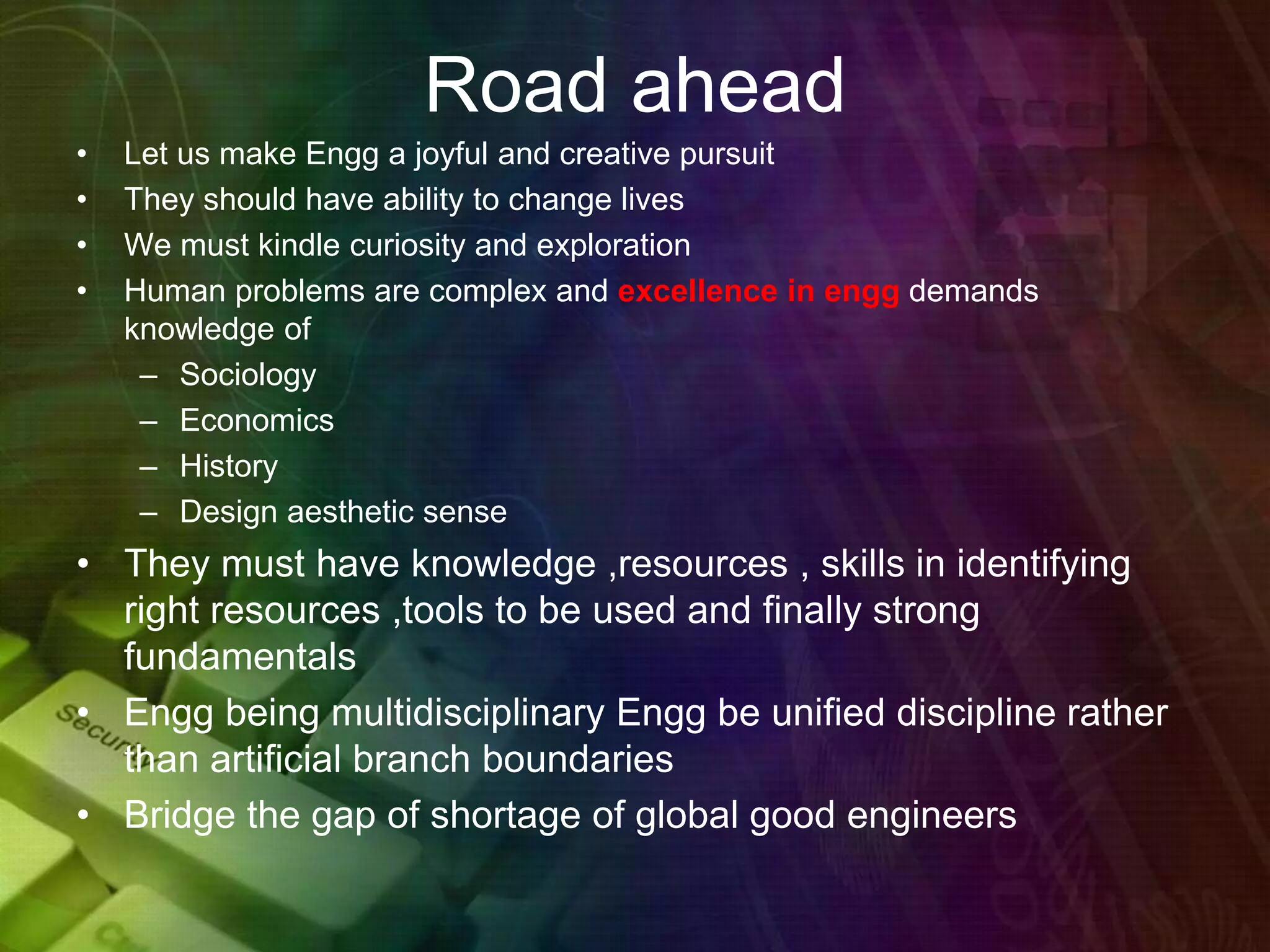 Road ahead
• Let us make Engg a joyful and creative pursuit
• They should have ability to change lives
• We must kindle curiosity and exploration
• Human problems are complex and excellence in engg demands
knowledge of
– Sociology
– Economics
– History
– Design aesthetic sense
• They must have knowledge ,resources , skills in identifying
right resources ,tools to be used and finally strong
fundamentals
• Engg being multidisciplinary Engg be unified discipline rather
than artificial branch boundaries
• Bridge the gap of shortage of global good engineers
 