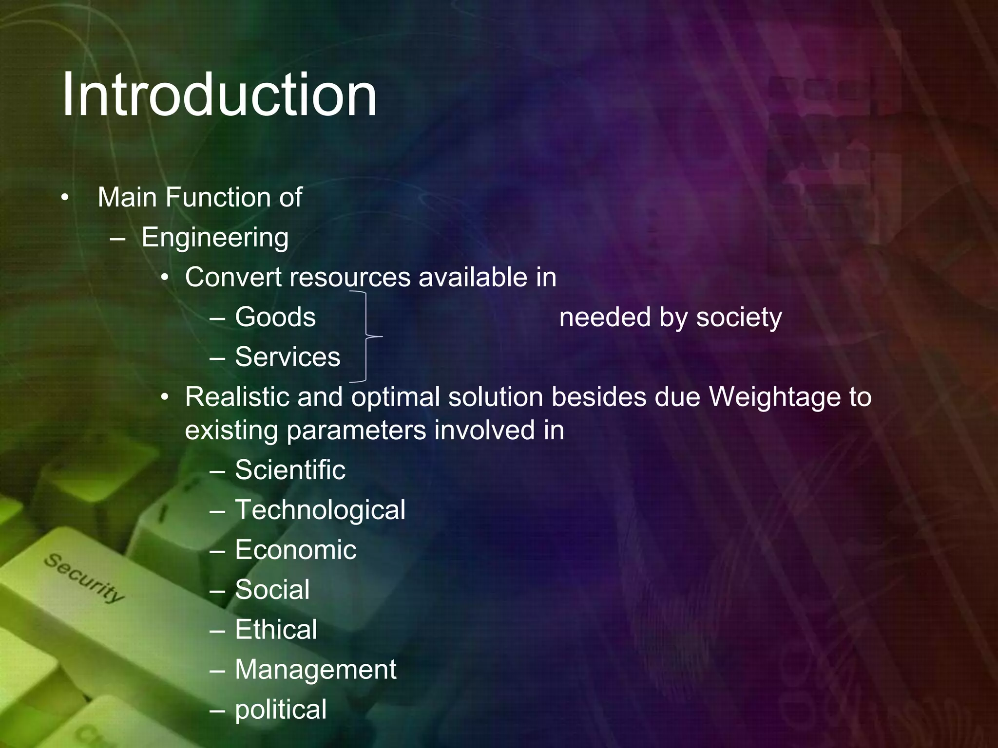 Introduction
• Main Function of
– Engineering
• Convert resources available in
– Goods needed by society
– Services
• Realistic and optimal solution besides due Weightage to
existing parameters involved in
– Scientific
– Technological
– Economic
– Social
– Ethical
– Management
– political
 
