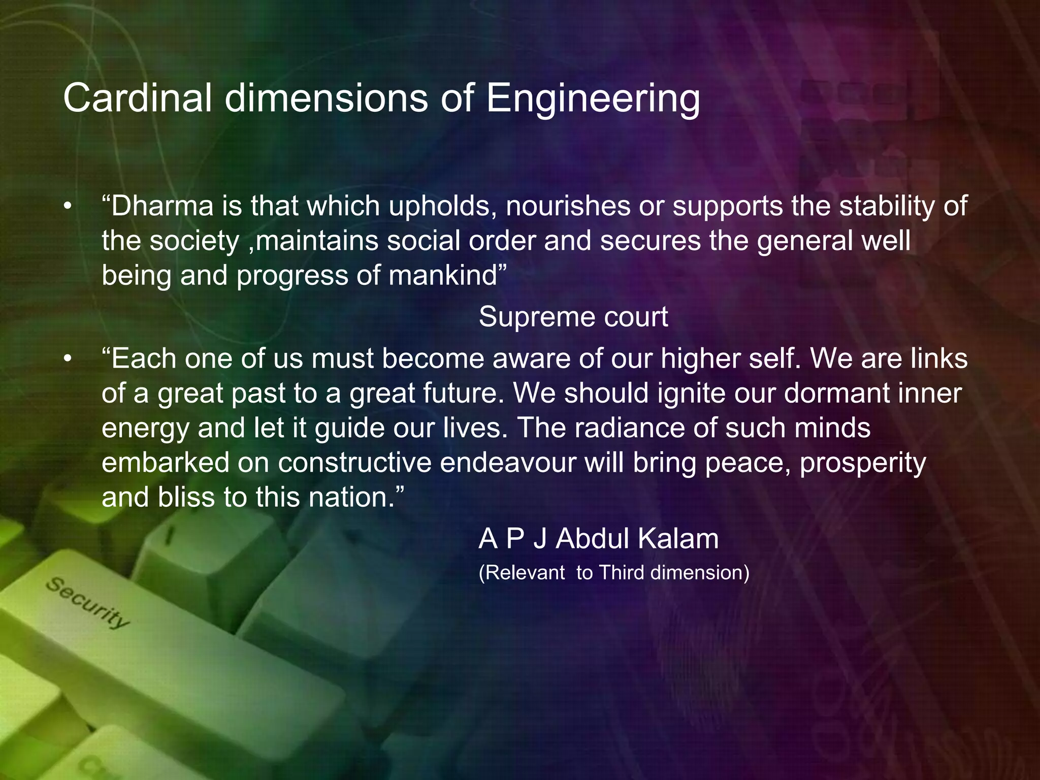 Cardinal dimensions of Engineering
• “Dharma is that which upholds, nourishes or supports the stability of
the society ,maintains social order and secures the general well
being and progress of mankind”
Supreme court
• “Each one of us must become aware of our higher self. We are links
of a great past to a great future. We should ignite our dormant inner
energy and let it guide our lives. The radiance of such minds
embarked on constructive endeavour will bring peace, prosperity
and bliss to this nation.”
A P J Abdul Kalam
(Relevant to Third dimension)
 