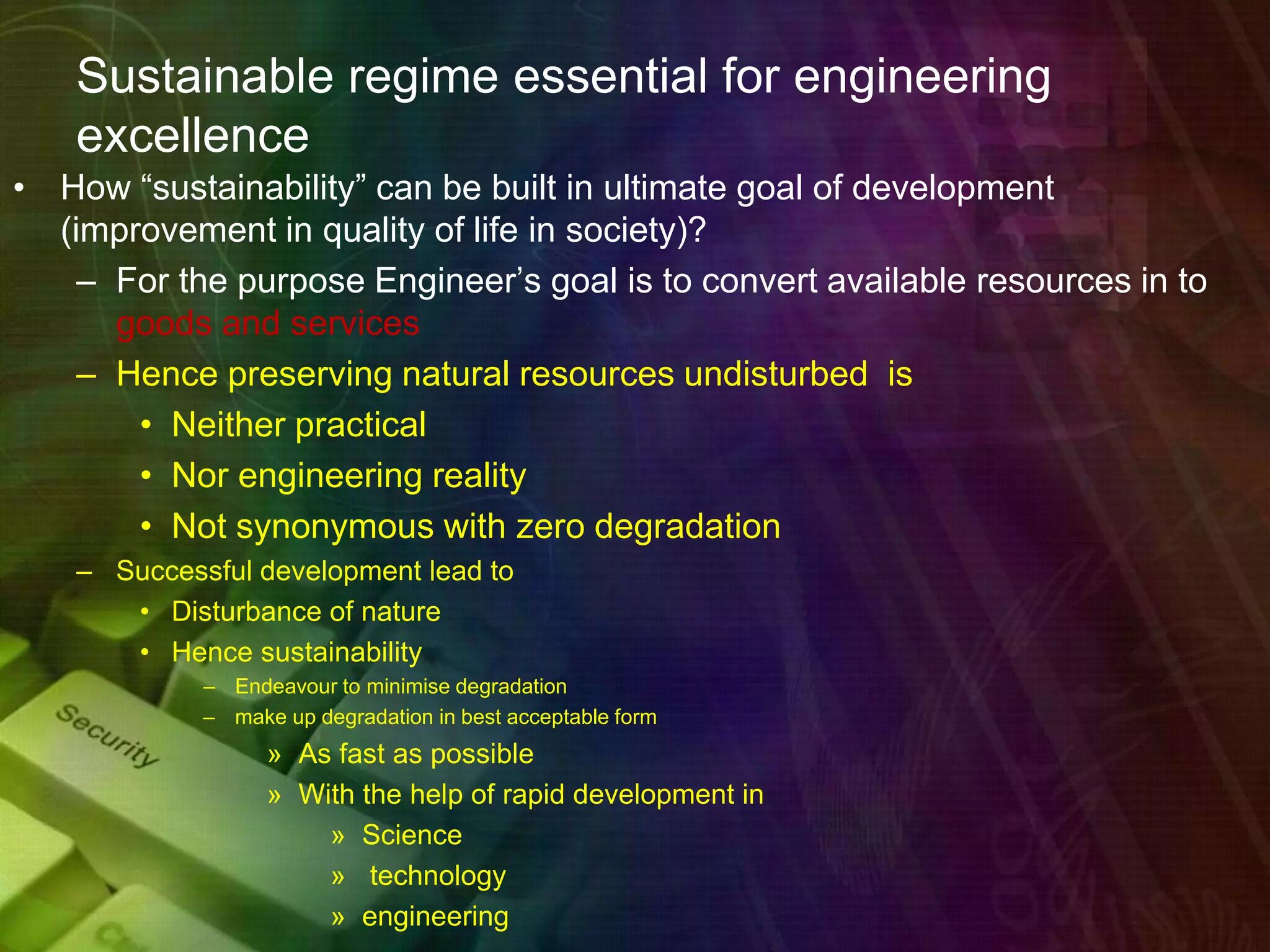 Sustainable regime essential for engineering
excellence
• How “sustainability” can be built in ultimate goal of development
(improvement in quality of life in society)?
– For the purpose Engineer’s goal is to convert available resources in to
goods and services
– Hence preserving natural resources undisturbed is
• Neither practical
• Nor engineering reality
• Not synonymous with zero degradation
– Successful development lead to
• Disturbance of nature
• Hence sustainability
– Endeavour to minimise degradation
– make up degradation in best acceptable form
» As fast as possible
» With the help of rapid development in
» Science
» technology
» engineering
 