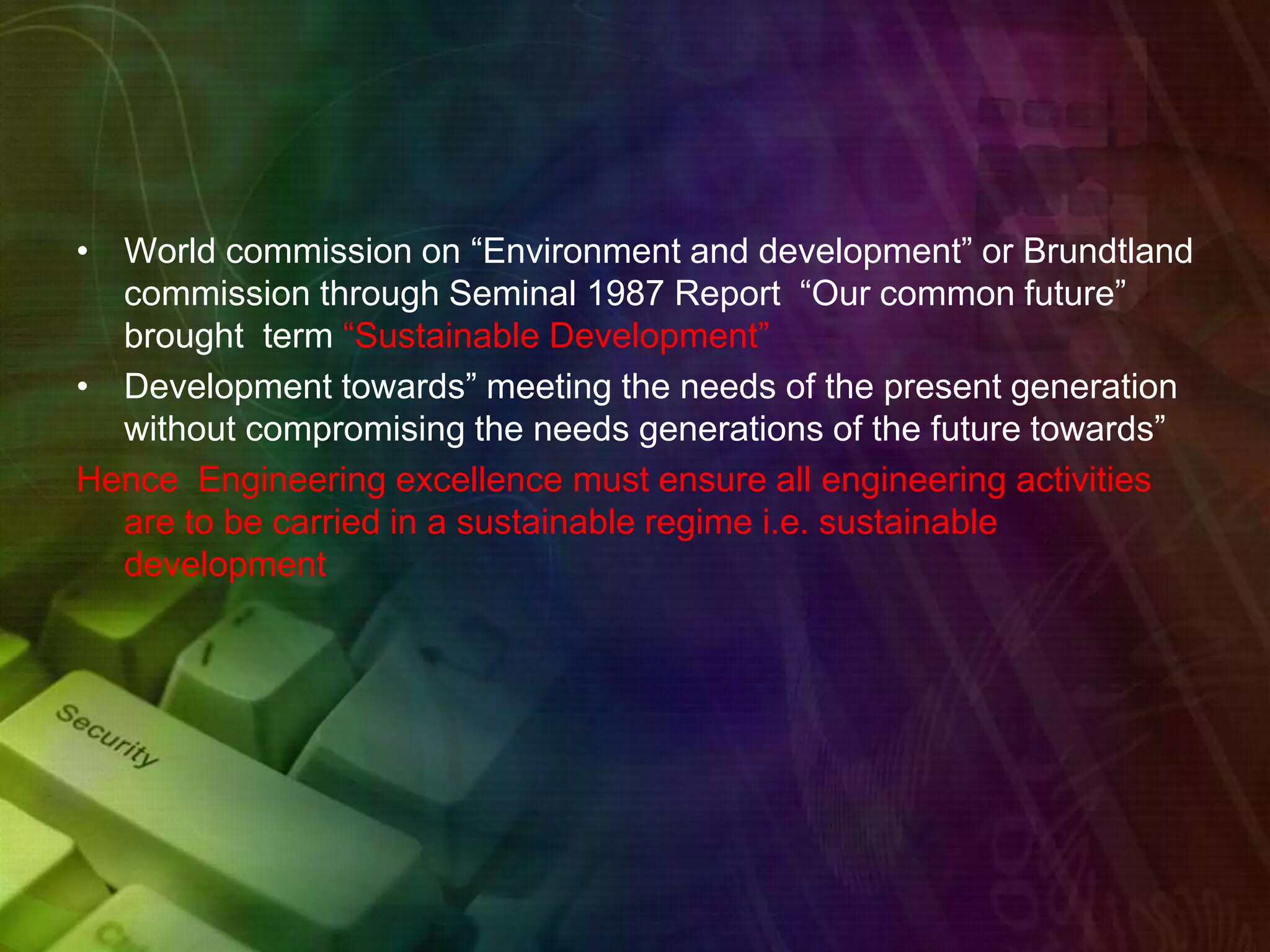 • World commission on “Environment and development” or Brundtland
commission through Seminal 1987 Report “Our common future”
brought term “Sustainable Development”
• Development towards” meeting the needs of the present generation
without compromising the needs generations of the future towards”
Hence Engineering excellence must ensure all engineering activities
are to be carried in a sustainable regime i.e. sustainable
development
 