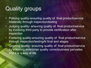 Quality groups
• Policing quality-ensuring quality of final product/service
bilaterally through inspection/testing
• Judging quality- ensuring quality of final product/service
by involving third party to provide certification after
inspection
• Fostering quality-ensuring quality of final product/service
through inspection/testingAt final and stages
• Growing quality- ensuring quality of final product/service
by ensuring enterprise quality consciousness pervades
and it is a way of life
 