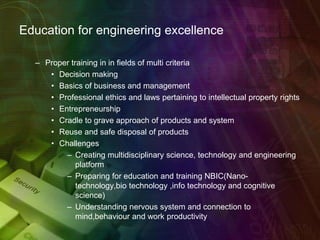 Education for engineering excellence
– Proper training in in fields of multi criteria
• Decision making
• Basics of business and management
• Professional ethics and laws pertaining to intellectual property rights
• Entrepreneurship
• Cradle to grave approach of products and system
• Reuse and safe disposal of products
• Challenges
– Creating multidisciplinary science, technology and engineering
platform
– Preparing for education and training NBIC(Nano-
technology,bio technology ,info technology and cognitive
science)
– Understanding nervous system and connection to
mind,behaviour and work productivity
 