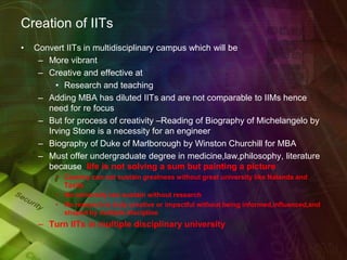 Creation of IITs
• Convert IITs in multidisciplinary campus which will be
– More vibrant
– Creative and effective at
• Research and teaching
– Adding MBA has diluted IITs and are not comparable to IIMs hence
need for re focus
– But for process of creativity –Reading of Biography of Michelangelo by
Irving Stone is a necessity for an engineer
– Biography of Duke of Marlborough by Winston Churchill for MBA
– Must offer undergraduate degree in medicine,law,philosophy, literature
because life is not solving a sum but painting a picture
• Country can not sustain greatness without great university like Nalanda and
Taxila
• No university can sustain without research
• No research is truly creative or impactful without being informed,influenced,and
shaped by multiple discipline
– Turn IITs in multiple disciplinary university
 