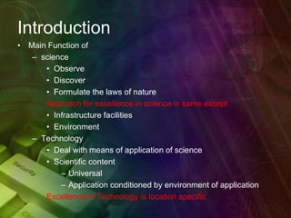 Introduction
• Main Function of
– science
• Observe
• Discover
• Formulate the laws of nature
Approach for excellence in science is same except
• Infrastructure facilities
• Environment
– Technology
• Deal with means of application of science
• Scientific content
– Universal
– Application conditioned by environment of application
Excellence in Technology is location specific
 