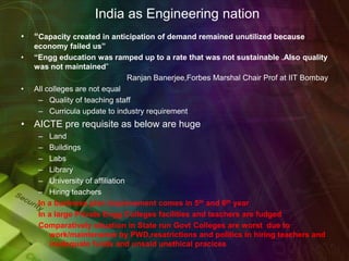 India as Engineering nation
• “Capacity created in anticipation of demand remained unutilized because
economy failed us”
• “Engg education was ramped up to a rate that was not sustainable .Also quality
was not maintained”
Ranjan Banerjee,Forbes Marshal Chair Prof at IIT Bombay
• All colleges are not equal
– Quality of teaching staff
– Curricula update to industry requirement
• AICTE pre requisite as below are huge
– Land
– Buildings
– Labs
– Library
– University of affiliation
– Hiring teachers
In a business plan improvement comes in 5th and 6th year
In a large Private Engg Colleges facilities and teachers are fudged
Comparatively situation in State run Govt Colleges are worst due to
work/maintenance by PWD,resatrictions and politics in hiring teachers and
inadequate funds and unsaid unethical pracices
 