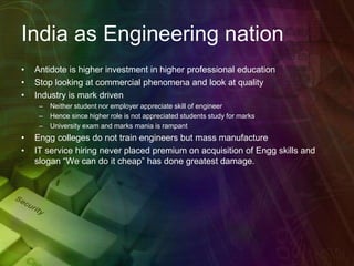 India as Engineering nation
• Antidote is higher investment in higher professional education
• Stop looking at commercial phenomena and look at quality
• Industry is mark driven
– Neither student nor employer appreciate skill of engineer
– Hence since higher role is not appreciated students study for marks
– University exam and marks mania is rampant
• Engg colleges do not train engineers but mass manufacture
• IT service hiring never placed premium on acquisition of Engg skills and
slogan “We can do it cheap” has done greatest damage.
 