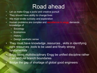 Road ahead
• Let us make Engg a joyful and creative pursuit
• They should have ability to change lives
• We must kindle curiosity and exploration
• Human problems are complex and excellence in engg demands
knowledge of
– Sociology
– Economics
– History
– Design aesthetic sense
• They must have knowledge ,resources , skills in identifying
right resources ,tools to be used and finally strong
fundamentals
• Engg being multidisciplinary Engg be unified discipline rather
than artificial branch boundaries
• Bridge the gap of shortage of global good engineers
 