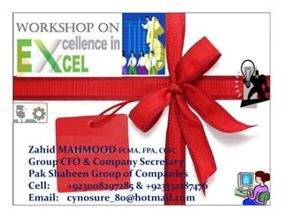 WORKSHOP ON
Zahid MAHMOOD FCMA FPA CCFCZahid MAHMOOD FCMA  FPA  CCFC Zahid MAHMOOD FCMA, FPA, CCFC
Group CFO & Company Secretary
Pak Shaheen Group of Companies
Zahid MAHMOOD FCMA, FPA, CCFC 
Group CFO & Company Secretary
Pak Shaheen Group of Companies
Workshop on Excellence in Excel by KBC, ICMAP
– Zahid MAHMOOD
0
Pak Shaheen Group of Companies
Cell: +923008297285 & +923332187476
Email: soigne76@gmail.com
p p
Cell: +923008297285 & +923332187476
Email:  cynosure_80@hotmail.com
 