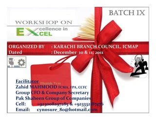 ORGANIZED BY    : KARACHI BRANCH COUNCIL, ICMAP
Dated           : December 10 & 11, 2011




  Facilitator
  Zahid MAHMOOD FCMA, FPA, CCFC
  Zahid MAHMOOD FCMA, FPA, CCFC
  Group CFO & Company Secretary
  Group CFO & Company Secretary
  Pak Shaheen Group of of Companies
  Pak Shaheen Group Companies
  Cell: +923008297285 +923332187476
  Cell:     +923008297285 & & +923332187476
                  Workshop on Excellence in Excel by KBC, ICMAP   0

  Email: cynosure_80@hotmail.com
  Email: soigne76@gmail.com
                               – Zahid MAHMOOD
 