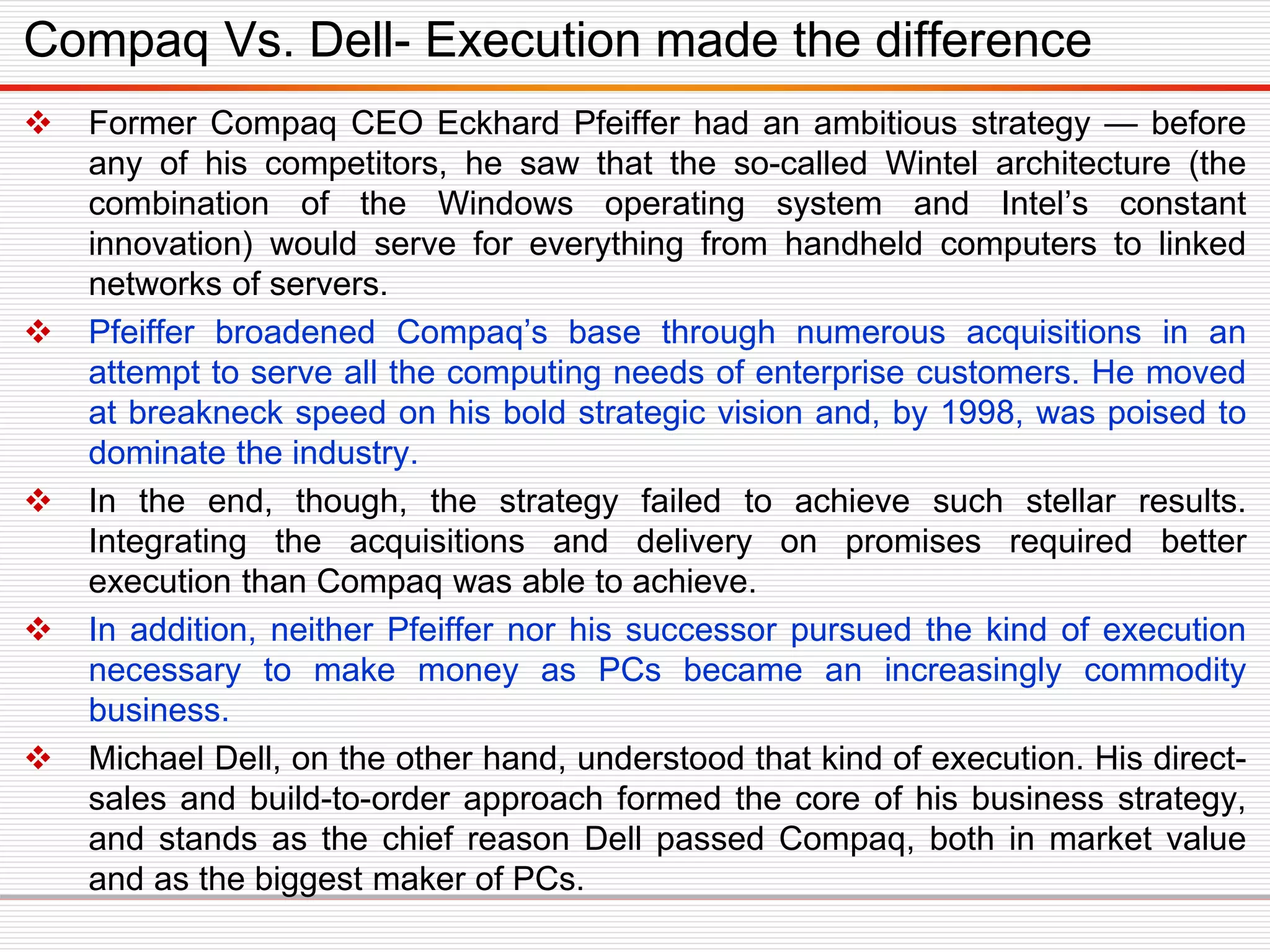  Former Compaq CEO Eckhard Pfeiffer had an ambitious strategy — before
any of his competitors, he saw that the so-called Wintel architecture (the
combination of the Windows operating system and Intel’s constant
innovation) would serve for everything from handheld computers to linked
networks of servers.
 Pfeiffer broadened Compaq’s base through numerous acquisitions in an
attempt to serve all the computing needs of enterprise customers. He moved
at breakneck speed on his bold strategic vision and, by 1998, was poised to
dominate the industry.
 In the end, though, the strategy failed to achieve such stellar results.
Integrating the acquisitions and delivery on promises required better
execution than Compaq was able to achieve.
 In addition, neither Pfeiffer nor his successor pursued the kind of execution
necessary to make money as PCs became an increasingly commodity
business.
 Michael Dell, on the other hand, understood that kind of execution. His direct-
sales and build-to-order approach formed the core of his business strategy,
and stands as the chief reason Dell passed Compaq, both in market value
and as the biggest maker of PCs.
Compaq Vs. Dell- Execution made the difference
 