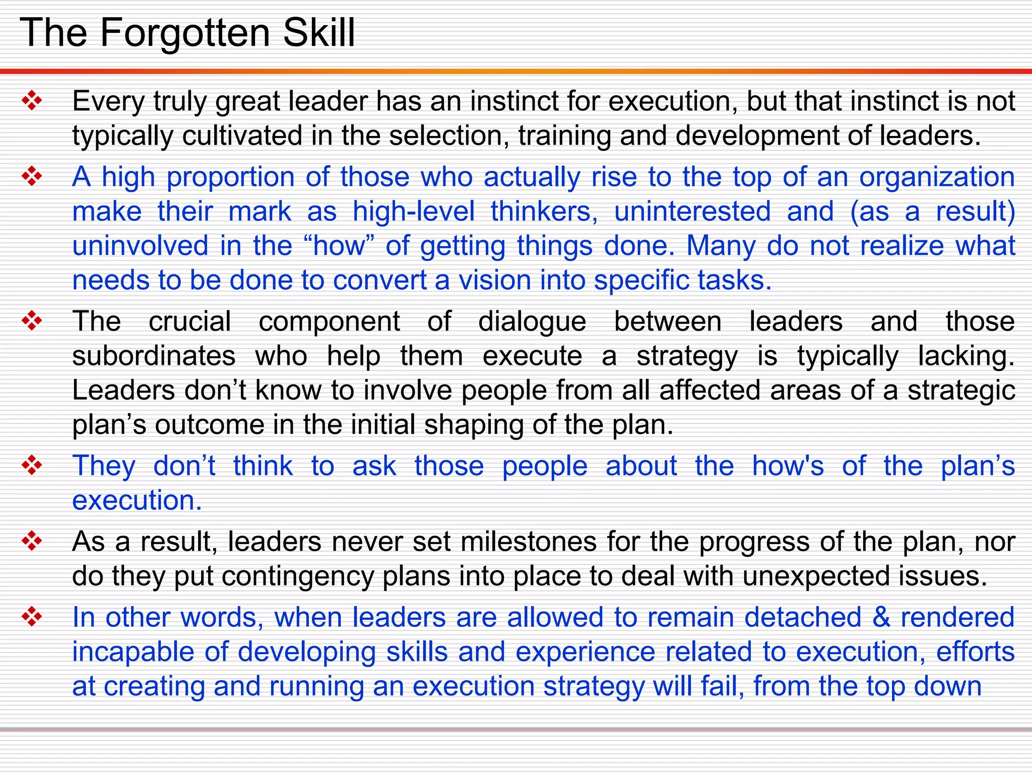  Every truly great leader has an instinct for execution, but that instinct is not
typically cultivated in the selection, training and development of leaders.
 A high proportion of those who actually rise to the top of an organization
make their mark as high-level thinkers, uninterested and (as a result)
uninvolved in the “how” of getting things done. Many do not realize what
needs to be done to convert a vision into specific tasks.
 The crucial component of dialogue between leaders and those
subordinates who help them execute a strategy is typically lacking.
Leaders don’t know to involve people from all affected areas of a strategic
plan’s outcome in the initial shaping of the plan.
 They don’t think to ask those people about the how's of the plan’s
execution.
 As a result, leaders never set milestones for the progress of the plan, nor
do they put contingency plans into place to deal with unexpected issues.
 In other words, when leaders are allowed to remain detached & rendered
incapable of developing skills and experience related to execution, efforts
at creating and running an execution strategy will fail, from the top down
The Forgotten Skill
 
