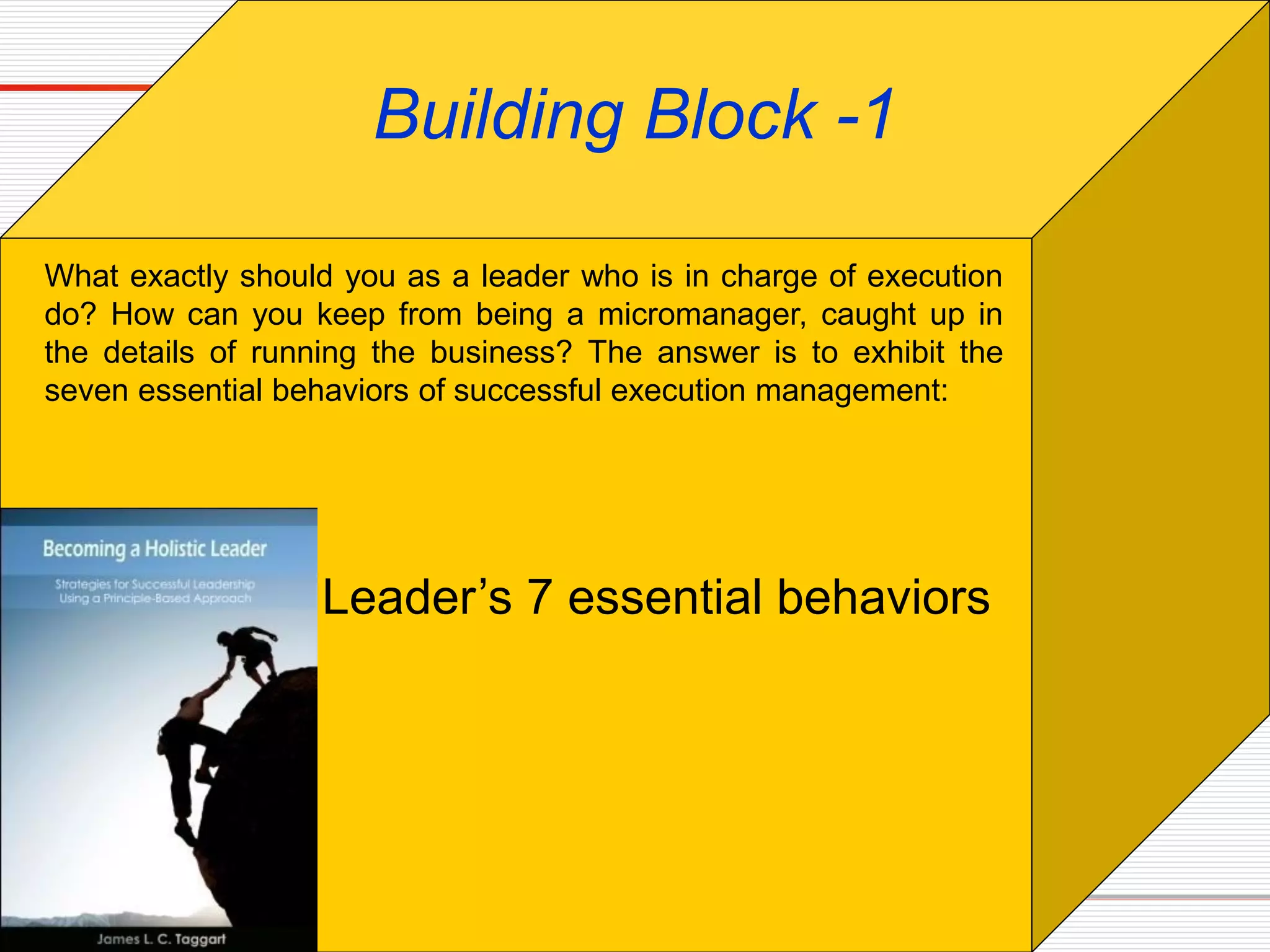 Leader’s 7 essential behaviors
Building Block -1
What exactly should you as a leader who is in charge of execution
do? How can you keep from being a micromanager, caught up in
the details of running the business? The answer is to exhibit the
seven essential behaviors of successful execution management:
 