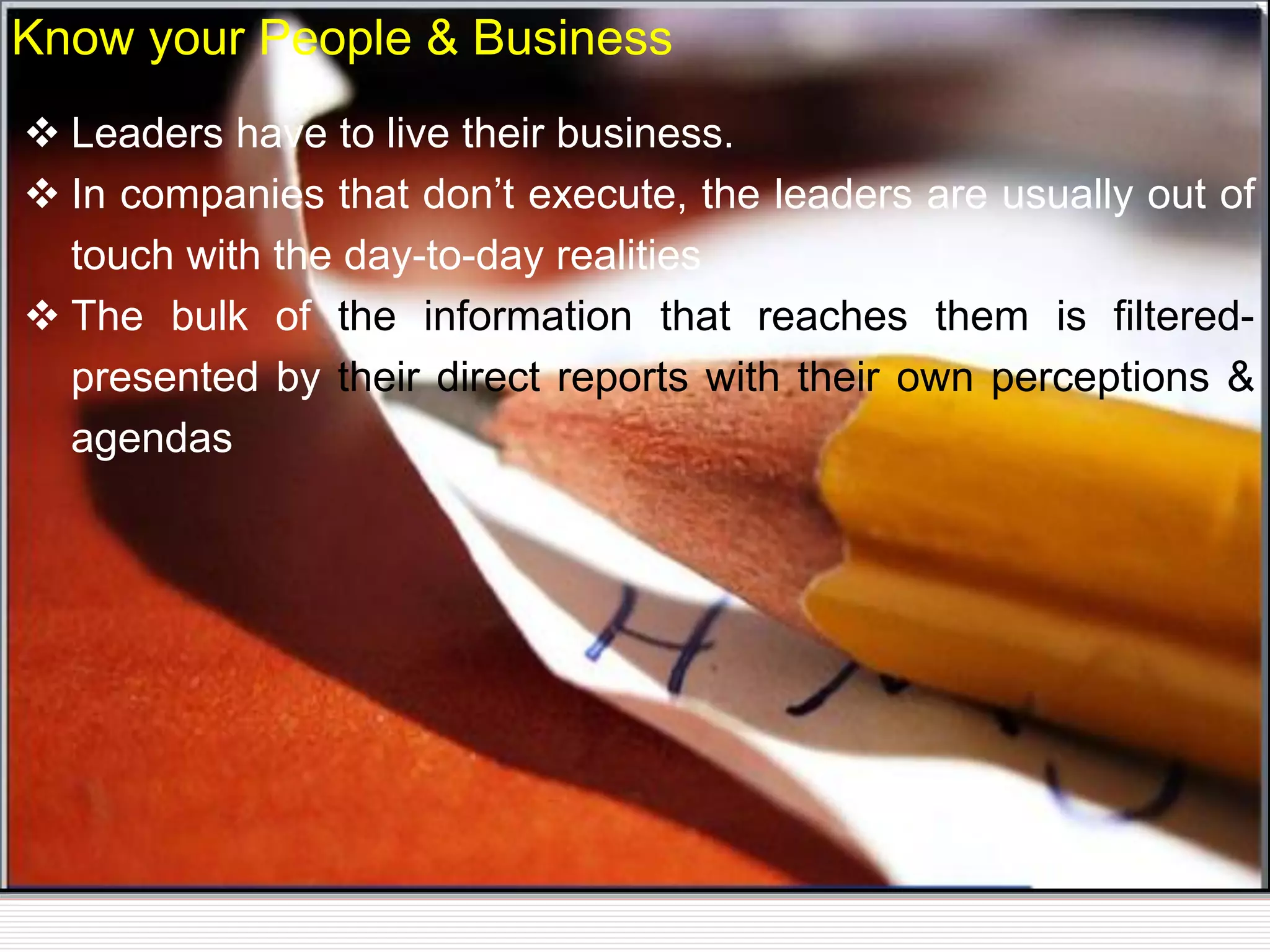  Leaders have to live their business.
 In companies that don’t execute, the leaders are usually out of
touch with the day-to-day realities
 The bulk of the information that reaches them is filtered-
presented by their direct reports with their own perceptions &
agendas
Know your People & Business
 