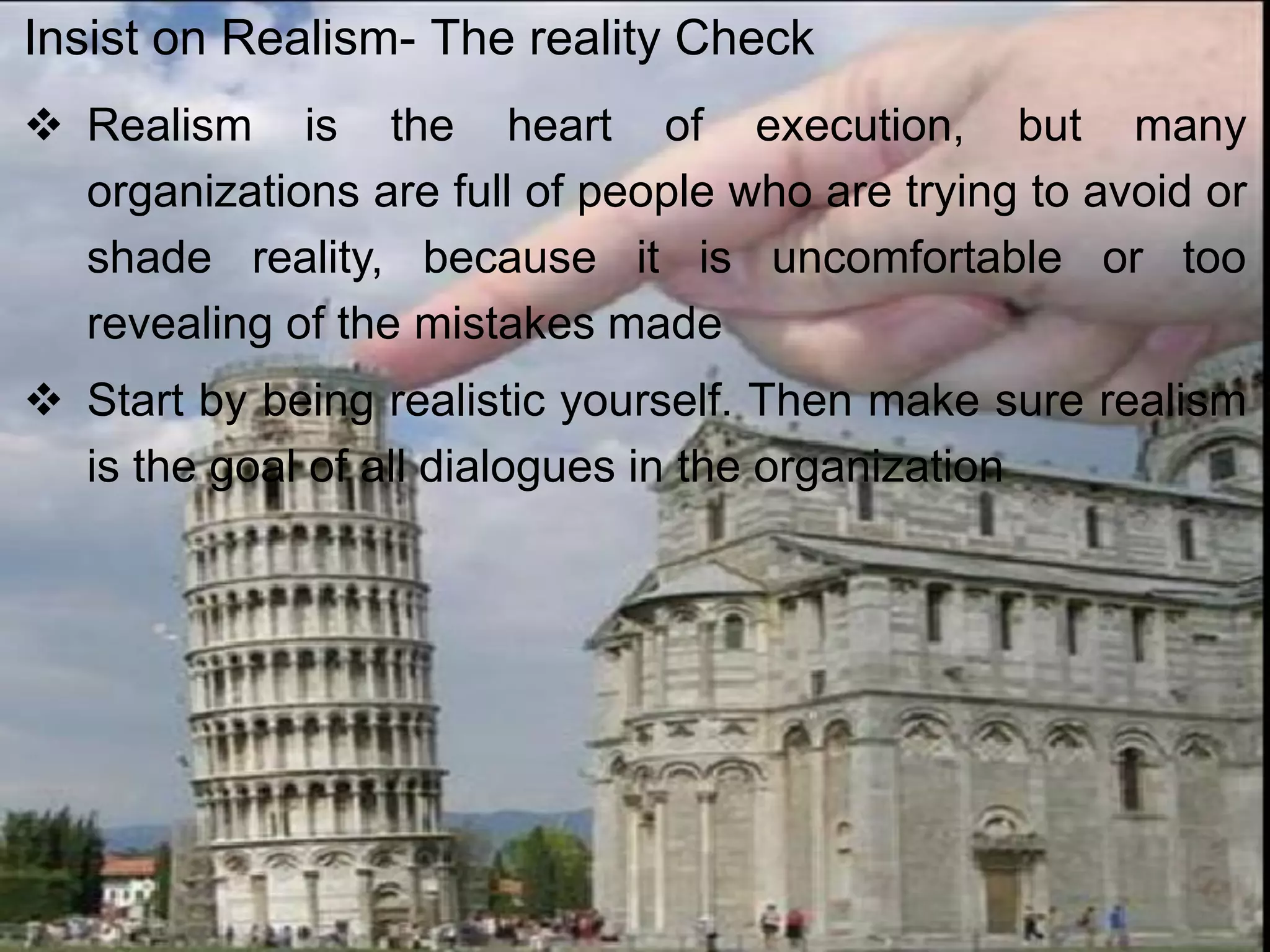  Realism is the heart of execution, but many
organizations are full of people who are trying to avoid or
shade reality, because it is uncomfortable or too
revealing of the mistakes made
 Start by being realistic yourself. Then make sure realism
is the goal of all dialogues in the organization
Insist on Realism- The reality Check
 