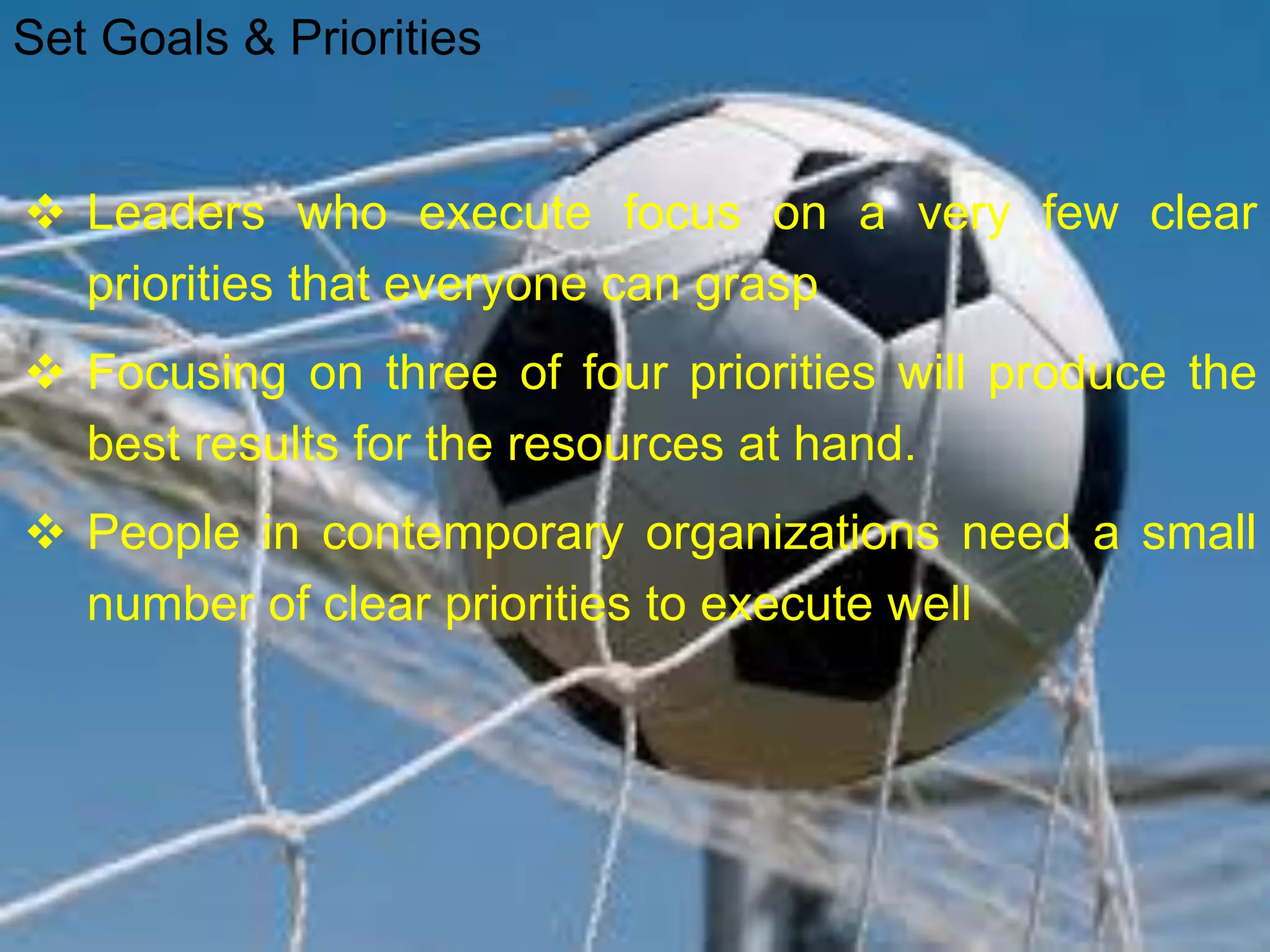  Leaders who execute focus on a very few clear
priorities that everyone can grasp
 Focusing on three of four priorities will produce the
best results for the resources at hand.
 People in contemporary organizations need a small
number of clear priorities to execute well
Set Goals & Priorities
 