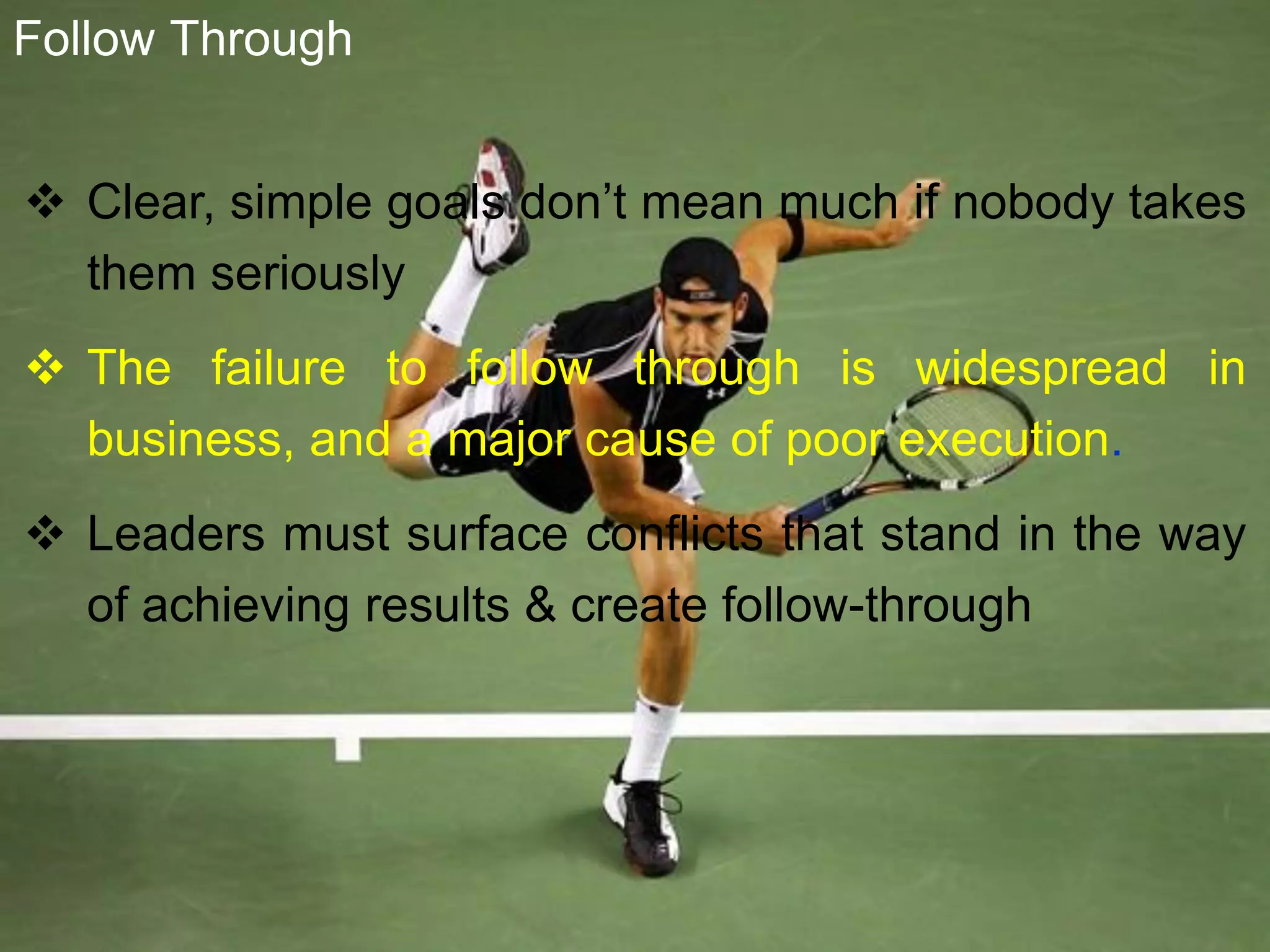  Clear, simple goals don’t mean much if nobody takes
them seriously
 The failure to follow through is widespread in
business, and a major cause of poor execution.
 Leaders must surface conflicts that stand in the way
of achieving results & create follow-through
Follow Through
 