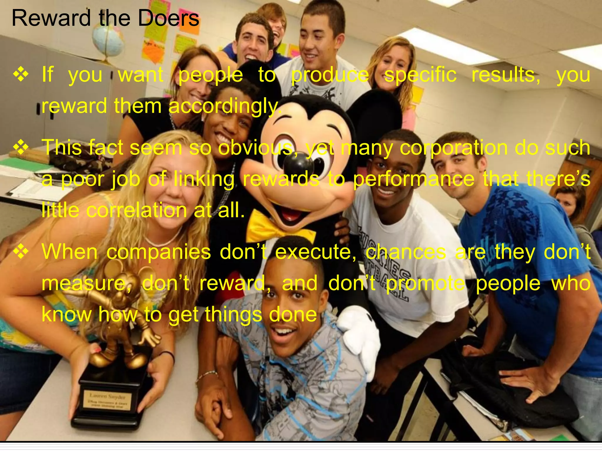 If you want people to produce specific results, you
reward them accordingly.
 This fact seem so obvious, yet many corporation do such
a poor job of linking rewards to performance that there’s
little correlation at all.
 When companies don’t execute, chances are they don’t
measure, don’t reward, and don’t promote people who
know how to get things done
Reward the Doers
 