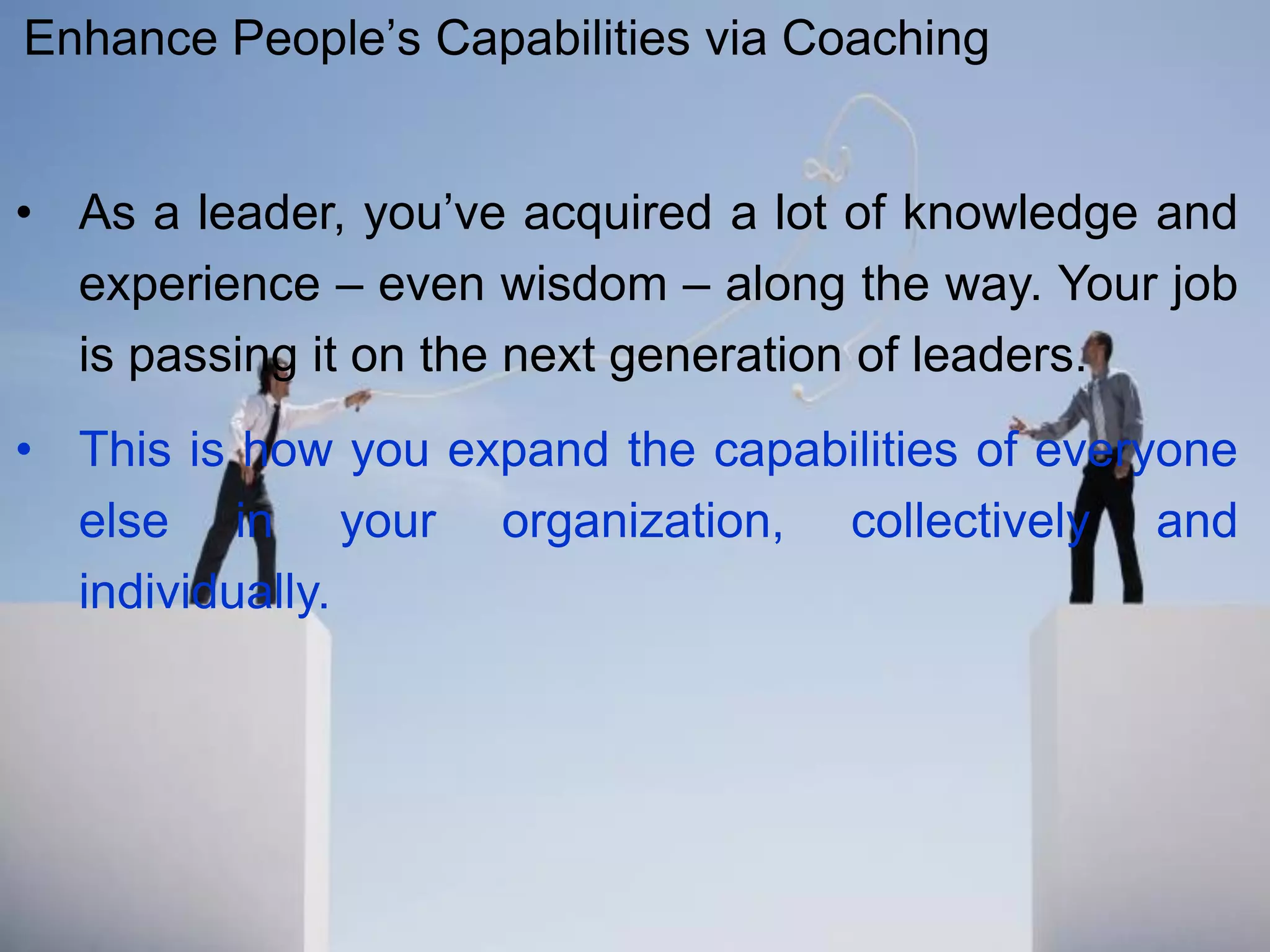 • As a leader, you’ve acquired a lot of knowledge and
experience – even wisdom – along the way. Your job
is passing it on the next generation of leaders.
• This is how you expand the capabilities of everyone
else in your organization, collectively and
individually.
Enhance People’s Capabilities via Coaching
 