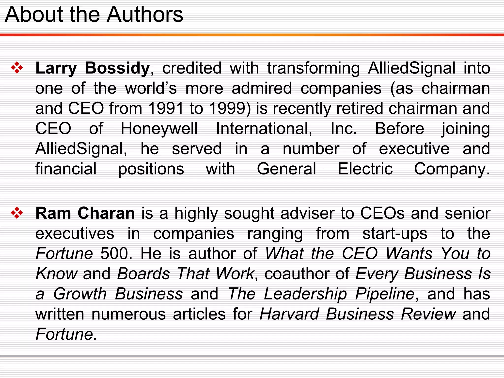  Larry Bossidy, credited with transforming AlliedSignal into
one of the world’s more admired companies (as chairman
and CEO from 1991 to 1999) is recently retired chairman and
CEO of Honeywell International, Inc. Before joining
AlliedSignal, he served in a number of executive and
financial positions with General Electric Company.
 Ram Charan is a highly sought adviser to CEOs and senior
executives in companies ranging from start-ups to the
Fortune 500. He is author of What the CEO Wants You to
Know and Boards That Work, coauthor of Every Business Is
a Growth Business and The Leadership Pipeline, and has
written numerous articles for Harvard Business Review and
Fortune.
About the Authors
 