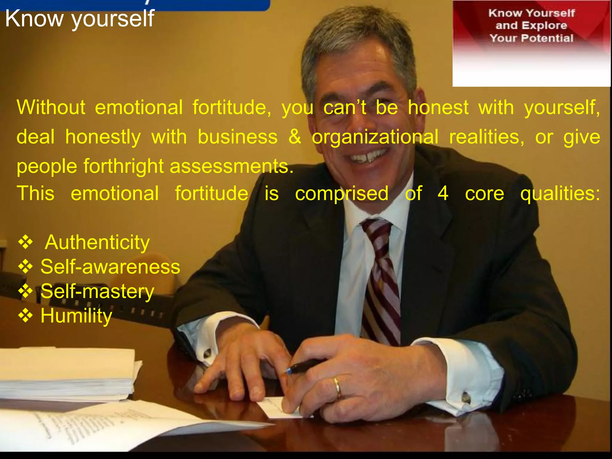 Without emotional fortitude, you can’t be honest with yourself,
deal honestly with business & organizational realities, or give
people forthright assessments.
This emotional fortitude is comprised of 4 core qualities:
 Authenticity
 Self-awareness
 Self-mastery
 Humility
Know yourself
 