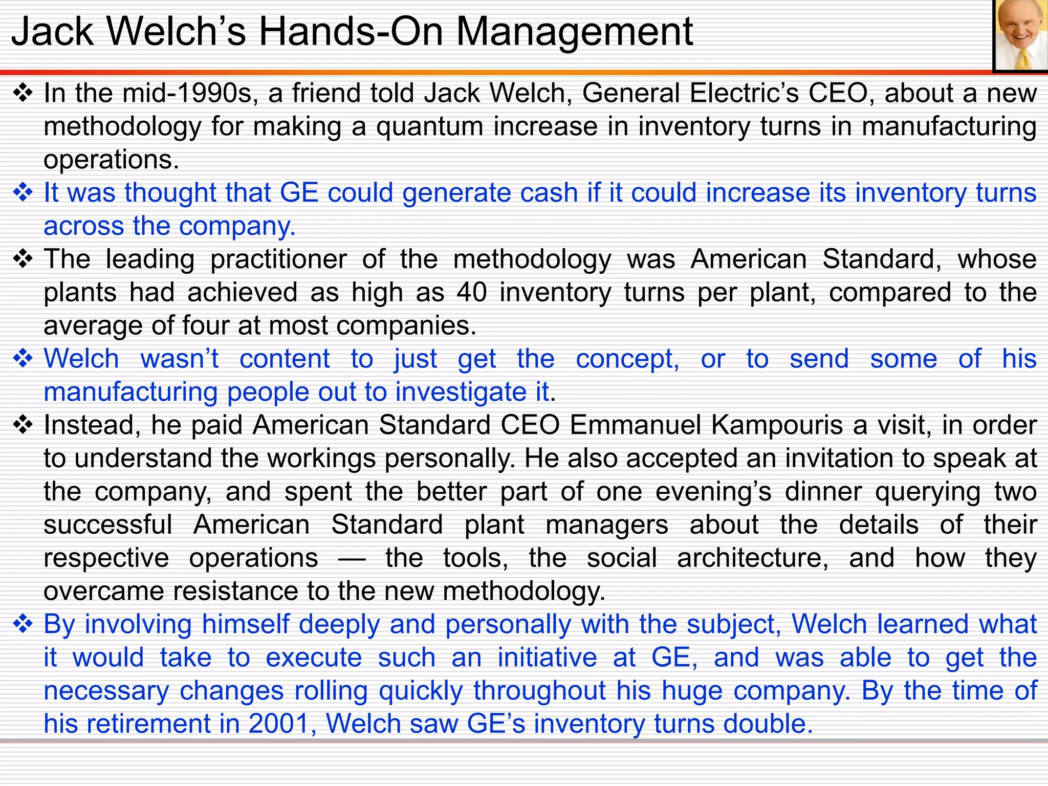  In the mid-1990s, a friend told Jack Welch, General Electric’s CEO, about a new
methodology for making a quantum increase in inventory turns in manufacturing
operations.
 It was thought that GE could generate cash if it could increase its inventory turns
across the company.
 The leading practitioner of the methodology was American Standard, whose
plants had achieved as high as 40 inventory turns per plant, compared to the
average of four at most companies.
 Welch wasn’t content to just get the concept, or to send some of his
manufacturing people out to investigate it.
 Instead, he paid American Standard CEO Emmanuel Kampouris a visit, in order
to understand the workings personally. He also accepted an invitation to speak at
the company, and spent the better part of one evening’s dinner querying two
successful American Standard plant managers about the details of their
respective operations — the tools, the social architecture, and how they
overcame resistance to the new methodology.
 By involving himself deeply and personally with the subject, Welch learned what
it would take to execute such an initiative at GE, and was able to get the
necessary changes rolling quickly throughout his huge company. By the time of
his retirement in 2001, Welch saw GE’s inventory turns double.
Jack Welch’s Hands-On Management
 