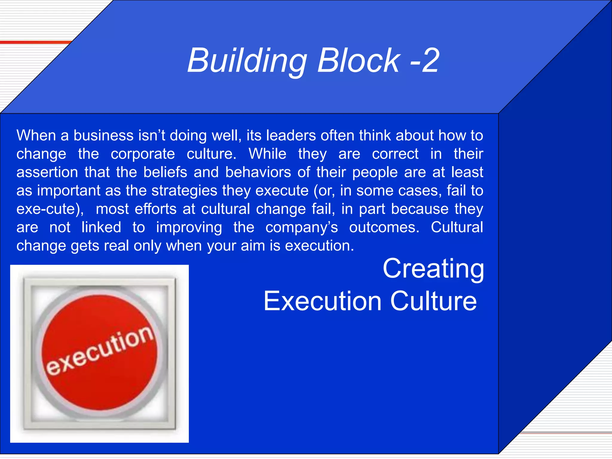Creating
Execution Culture
Building Block -2
When a business isn’t doing well, its leaders often think about how to
change the corporate culture. While they are correct in their
assertion that the beliefs and behaviors of their people are at least
as important as the strategies they execute (or, in some cases, fail to
exe-cute), most efforts at cultural change fail, in part because they
are not linked to improving the company’s outcomes. Cultural
change gets real only when your aim is execution.
 