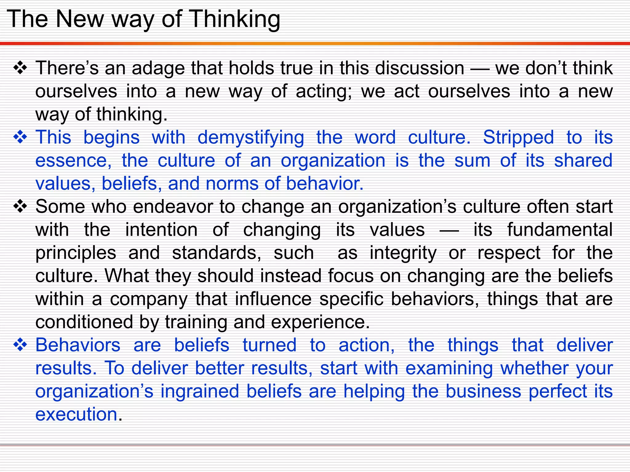  There’s an adage that holds true in this discussion — we don’t think
ourselves into a new way of acting; we act ourselves into a new
way of thinking.
 This begins with demystifying the word culture. Stripped to its
essence, the culture of an organization is the sum of its shared
values, beliefs, and norms of behavior.
 Some who endeavor to change an organization’s culture often start
with the intention of changing its values — its fundamental
principles and standards, such as integrity or respect for the
culture. What they should instead focus on changing are the beliefs
within a company that influence specific behaviors, things that are
conditioned by training and experience.
 Behaviors are beliefs turned to action, the things that deliver
results. To deliver better results, start with examining whether your
organization’s ingrained beliefs are helping the business perfect its
execution.
The New way of Thinking
 