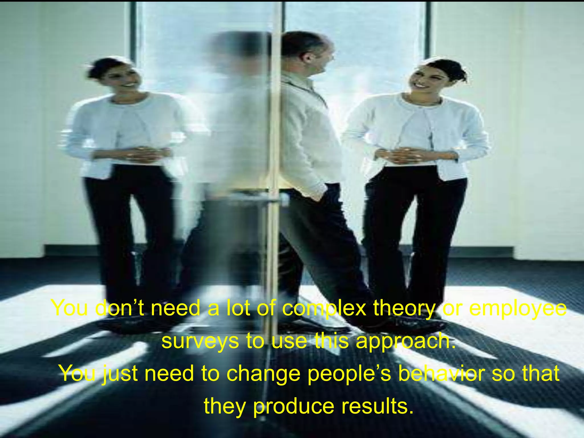 You don’t need a lot of complex theory or employee
surveys to use this approach.
You just need to change people’s behavior so that
they produce results.
 