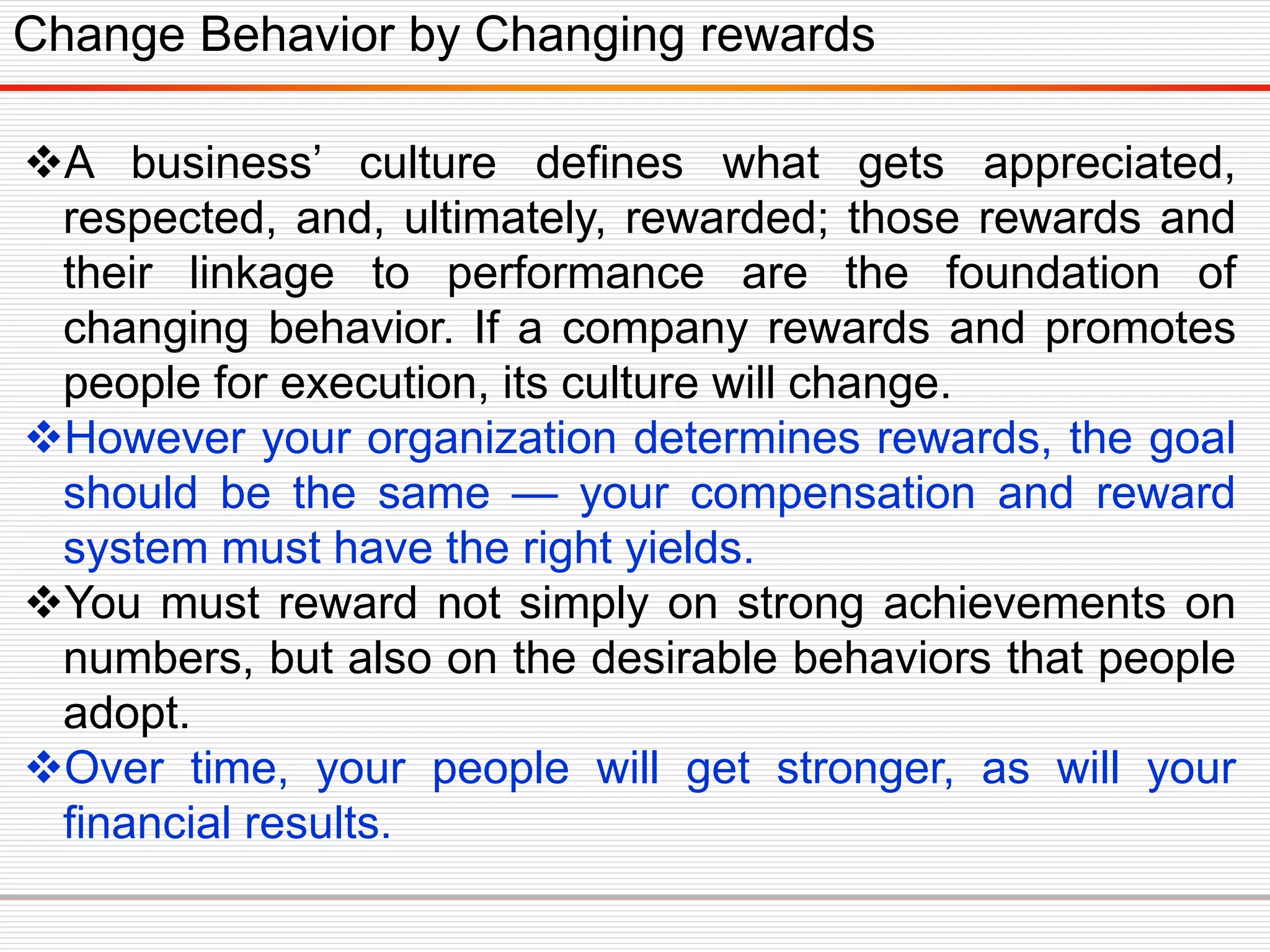 A business’ culture defines what gets appreciated,
respected, and, ultimately, rewarded; those rewards and
their linkage to performance are the foundation of
changing behavior. If a company rewards and promotes
people for execution, its culture will change.
However your organization determines rewards, the goal
should be the same — your compensation and reward
system must have the right yields.
You must reward not simply on strong achievements on
numbers, but also on the desirable behaviors that people
adopt.
Over time, your people will get stronger, as will your
financial results.
Change Behavior by Changing rewards
 